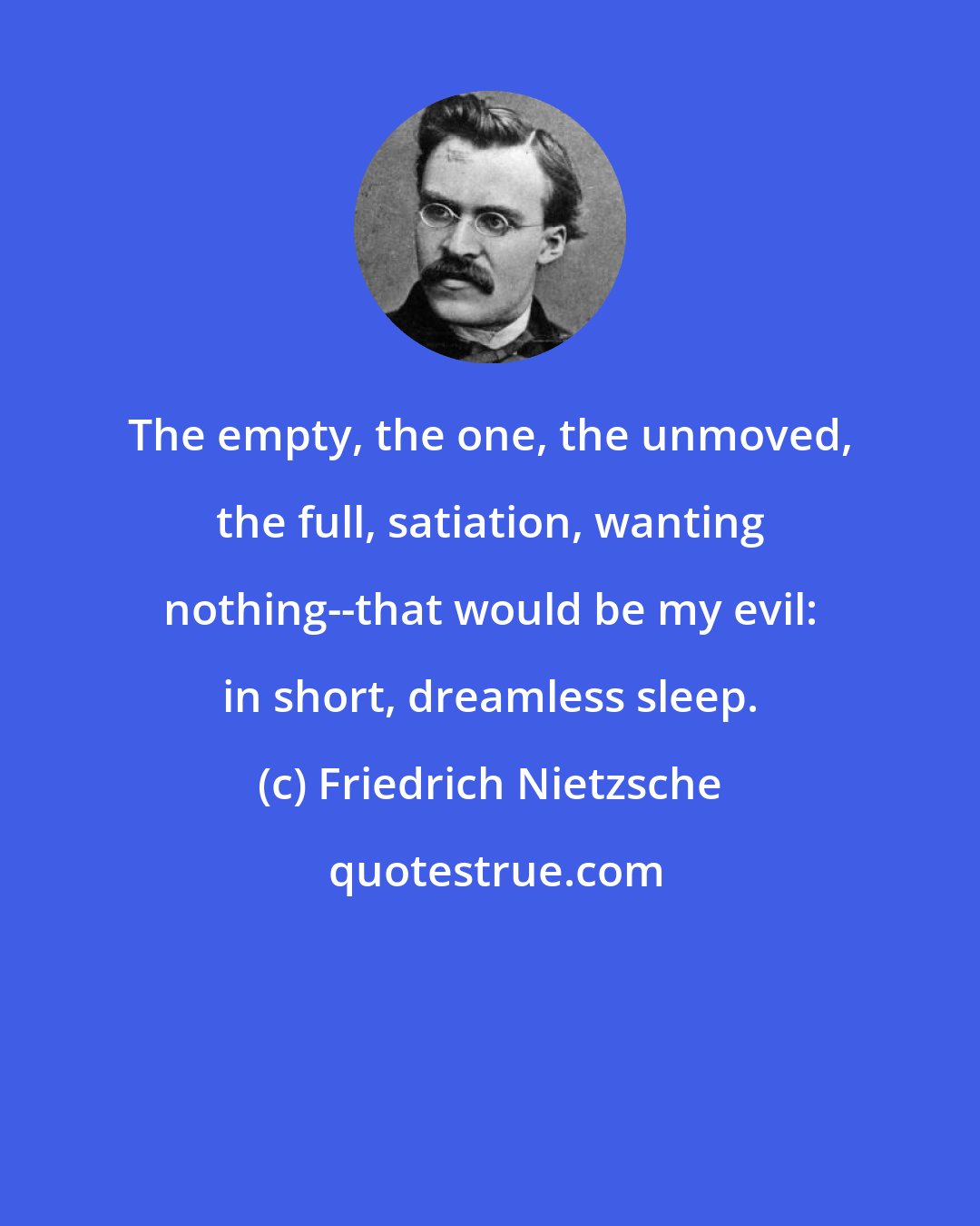 Friedrich Nietzsche: The empty, the one, the unmoved, the full, satiation, wanting nothing--that would be my evil: in short, dreamless sleep.