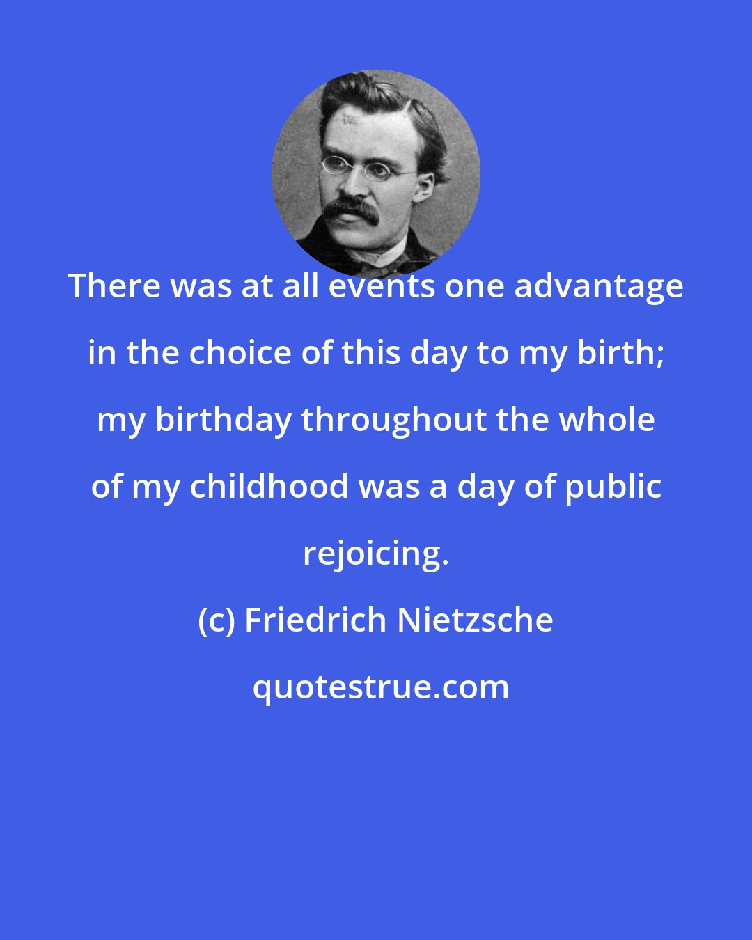 Friedrich Nietzsche: There was at all events one advantage in the choice of this day to my birth; my birthday throughout the whole of my childhood was a day of public rejoicing.