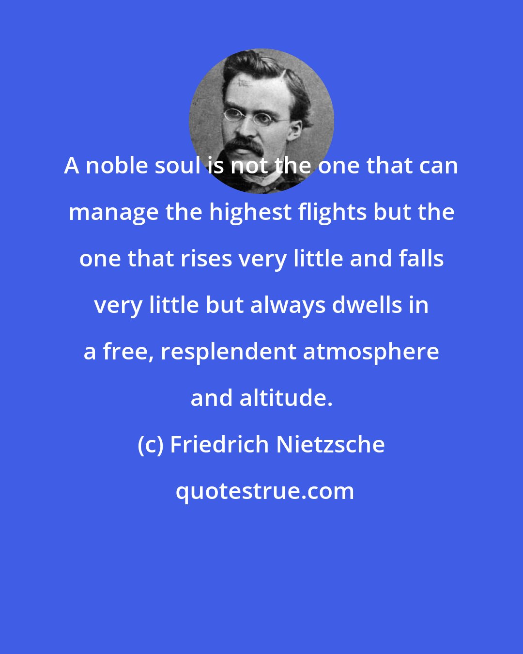 Friedrich Nietzsche: A noble soul is not the one that can manage the highest flights but the one that rises very little and falls very little but always dwells in a free, resplendent atmosphere and altitude.