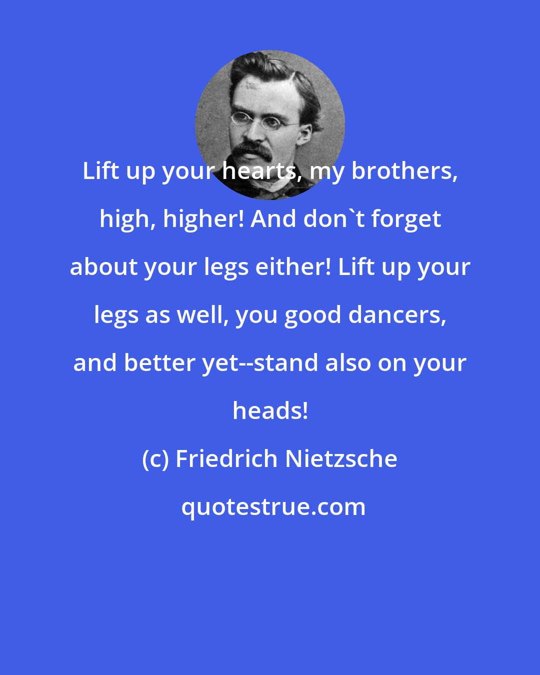 Friedrich Nietzsche: Lift up your hearts, my brothers, high, higher! And don't forget about your legs either! Lift up your legs as well, you good dancers, and better yet--stand also on your heads!