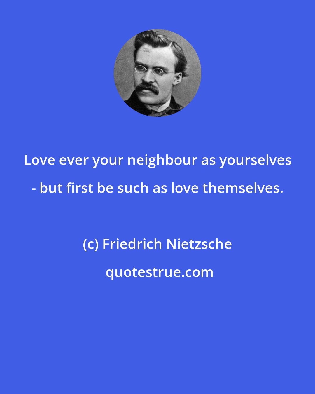 Friedrich Nietzsche: Love ever your neighbour as yourselves - but first be such as love themselves.
