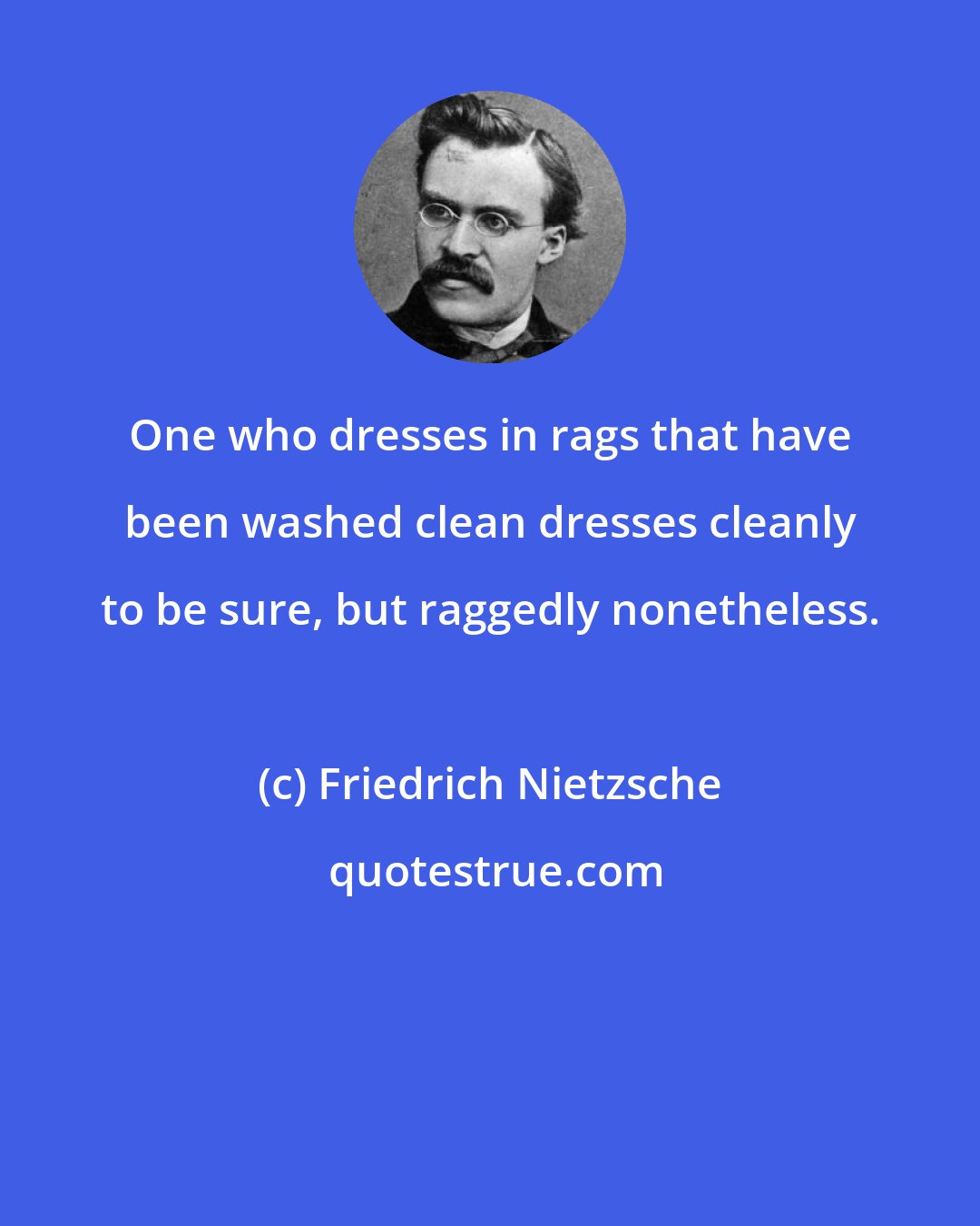 Friedrich Nietzsche: One who dresses in rags that have been washed clean dresses cleanly to be sure, but raggedly nonetheless.