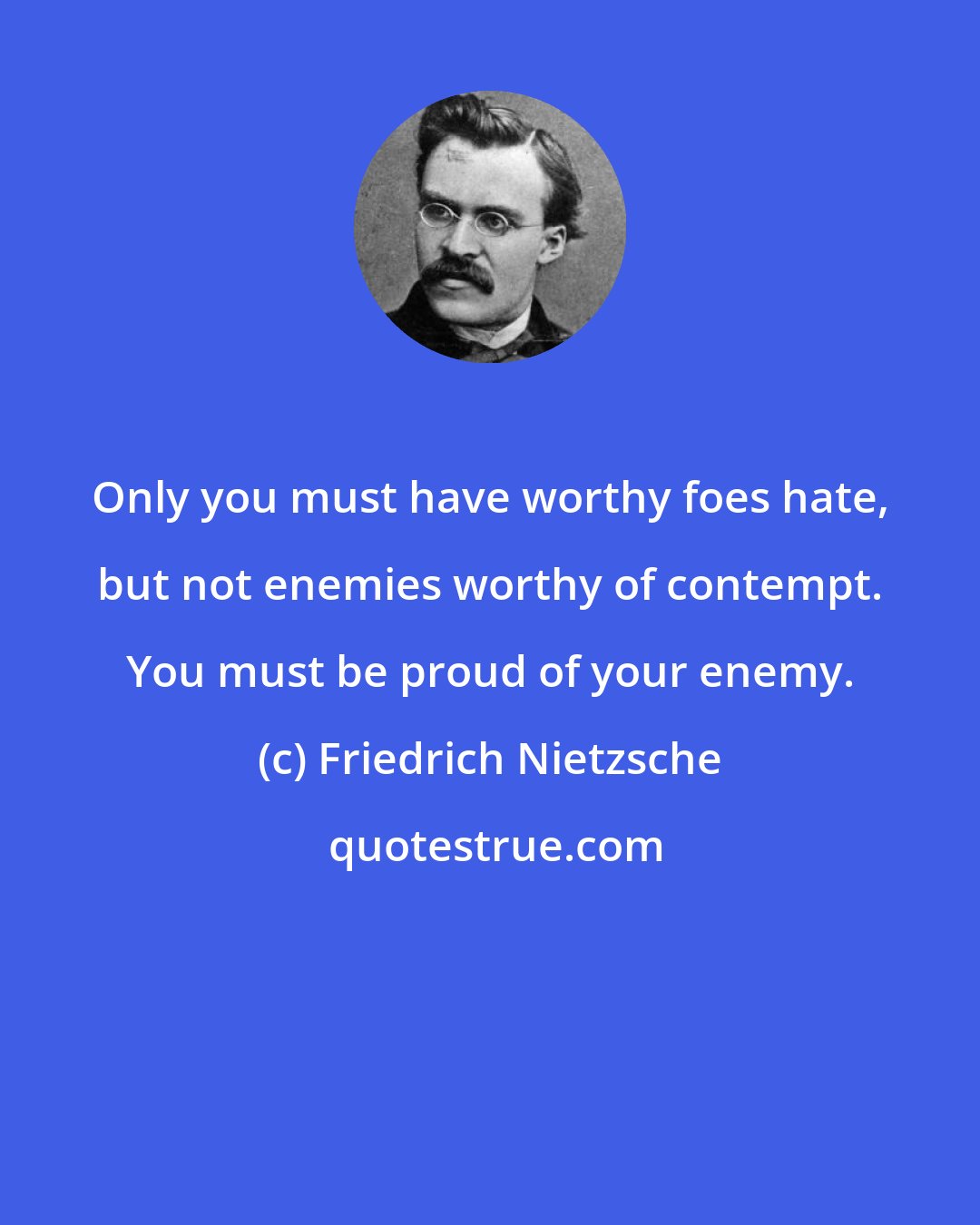 Friedrich Nietzsche: Only you must have worthy foes hate, but not enemies worthy of contempt. You must be proud of your enemy.