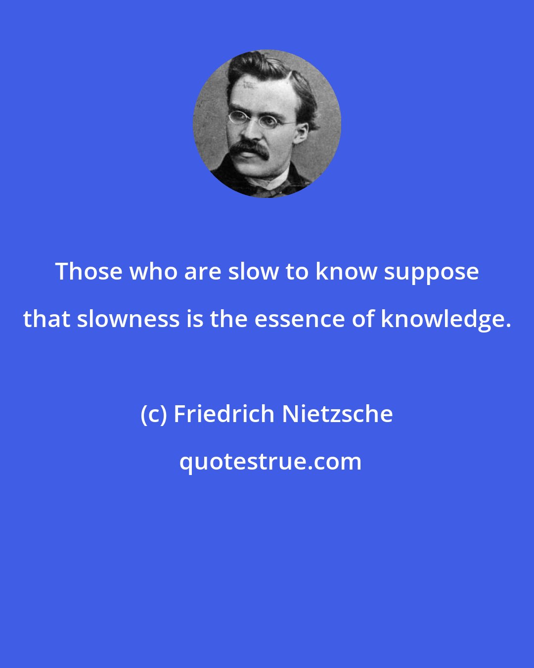 Friedrich Nietzsche: Those who are slow to know suppose that slowness is the essence of knowledge.