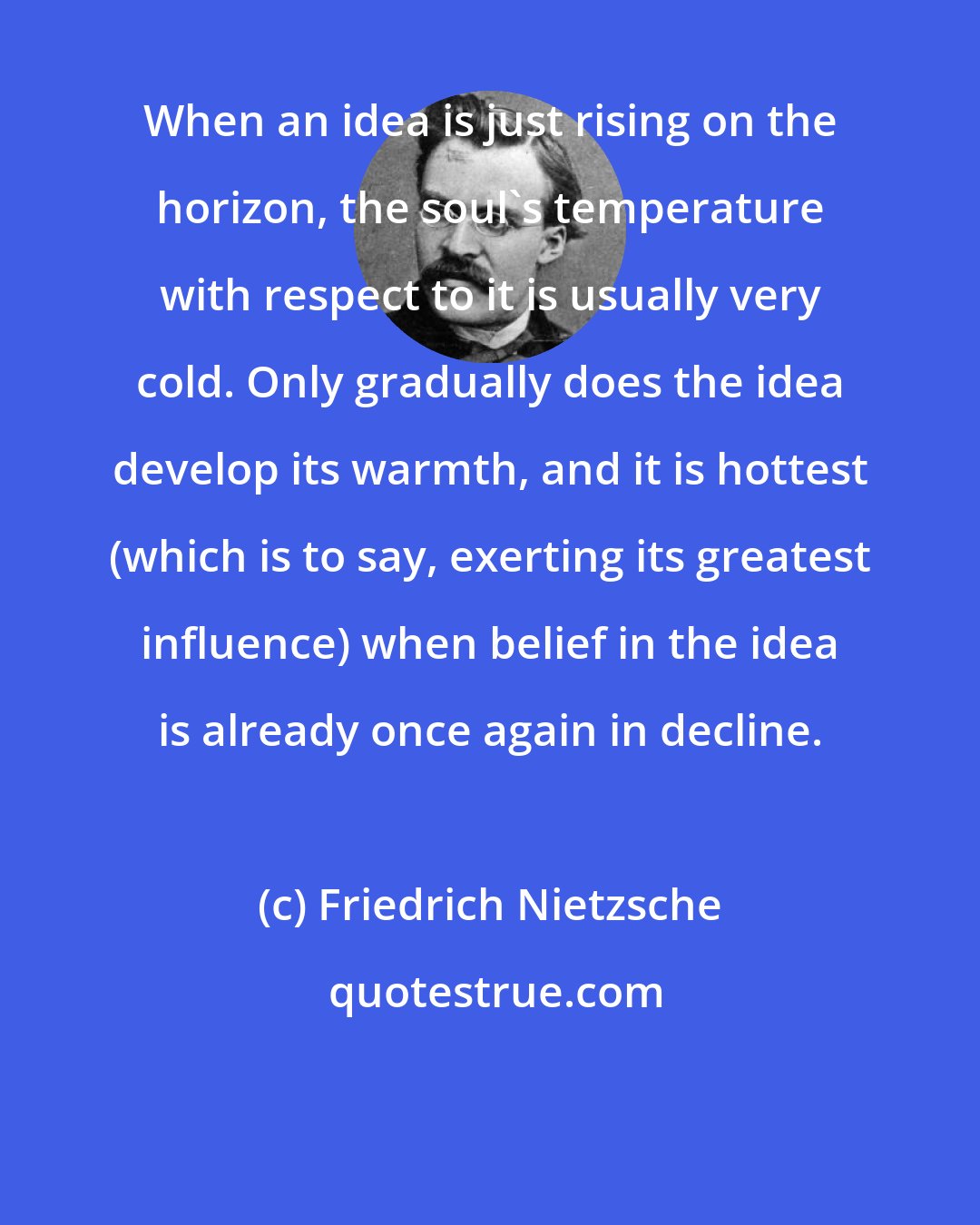 Friedrich Nietzsche: When an idea is just rising on the horizon, the soul's temperature with respect to it is usually very cold. Only gradually does the idea develop its warmth, and it is hottest (which is to say, exerting its greatest influence) when belief in the idea is already once again in decline.