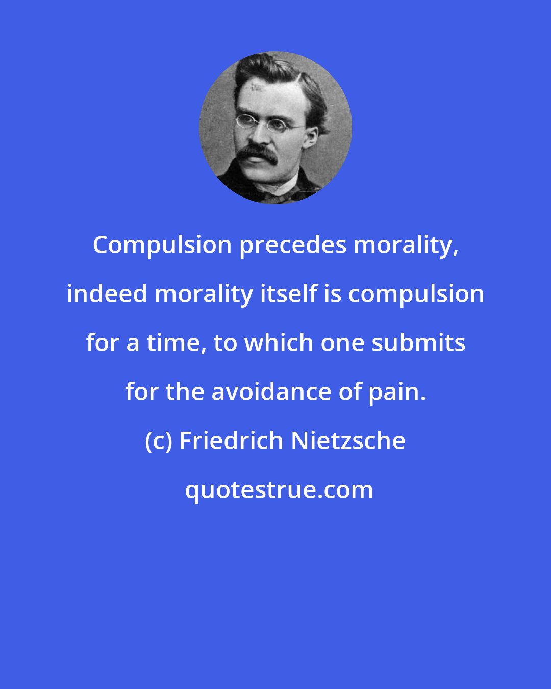 Friedrich Nietzsche: Compulsion precedes morality, indeed morality itself is compulsion for a time, to which one submits for the avoidance of pain.