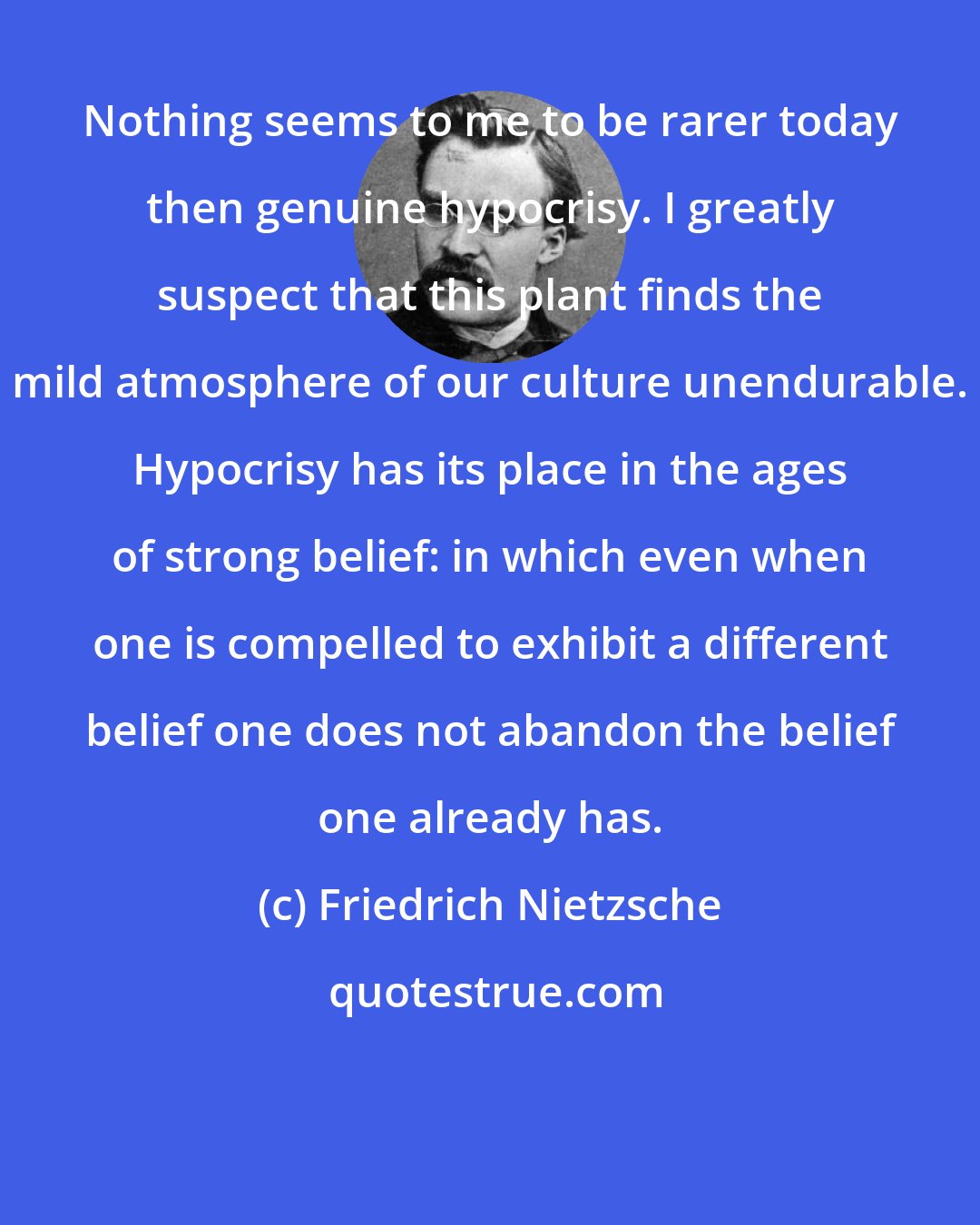 Friedrich Nietzsche: Nothing seems to me to be rarer today then genuine hypocrisy. I greatly suspect that this plant finds the mild atmosphere of our culture unendurable. Hypocrisy has its place in the ages of strong belief: in which even when one is compelled to exhibit a different belief one does not abandon the belief one already has.