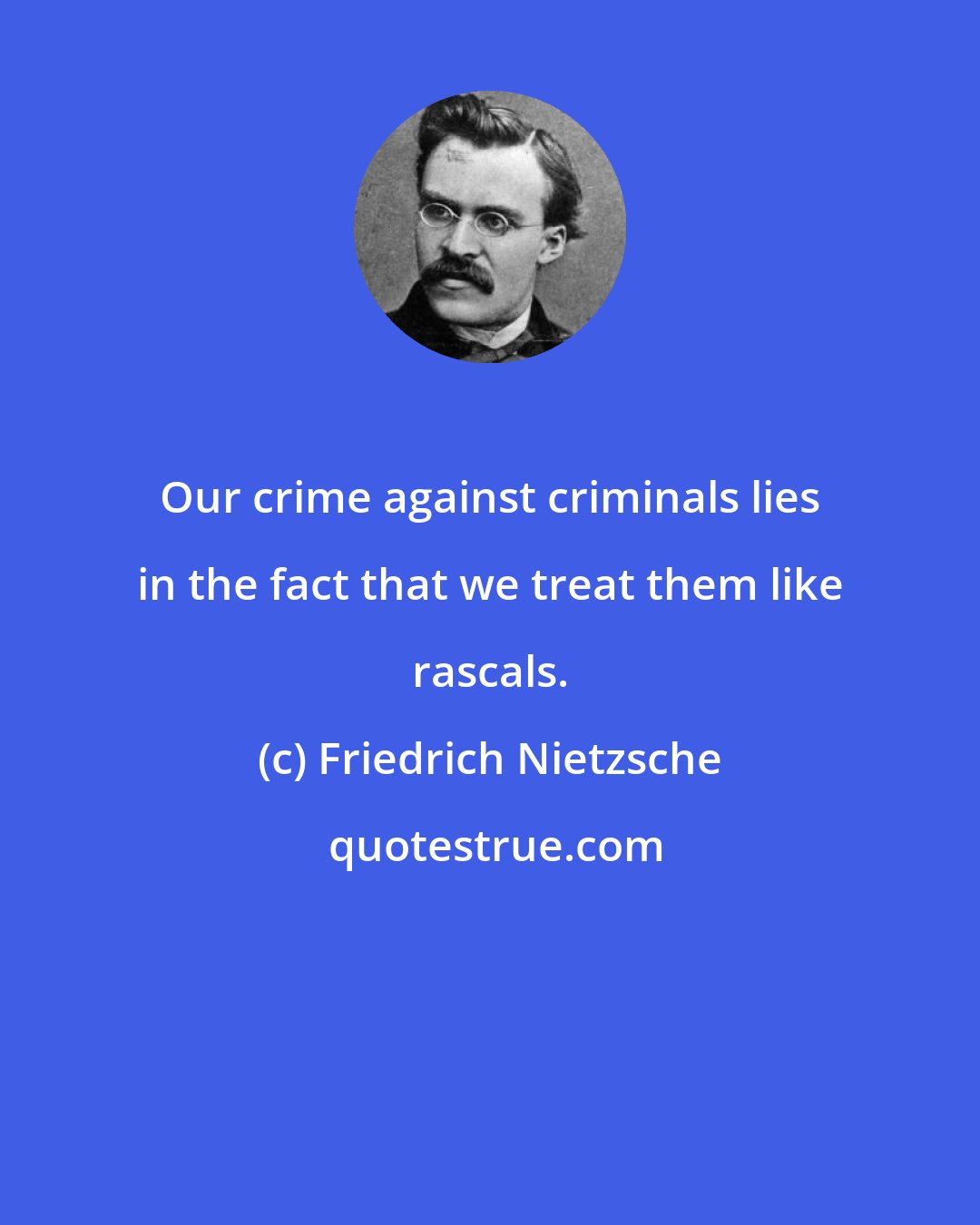 Friedrich Nietzsche: Our crime against criminals lies in the fact that we treat them like rascals.