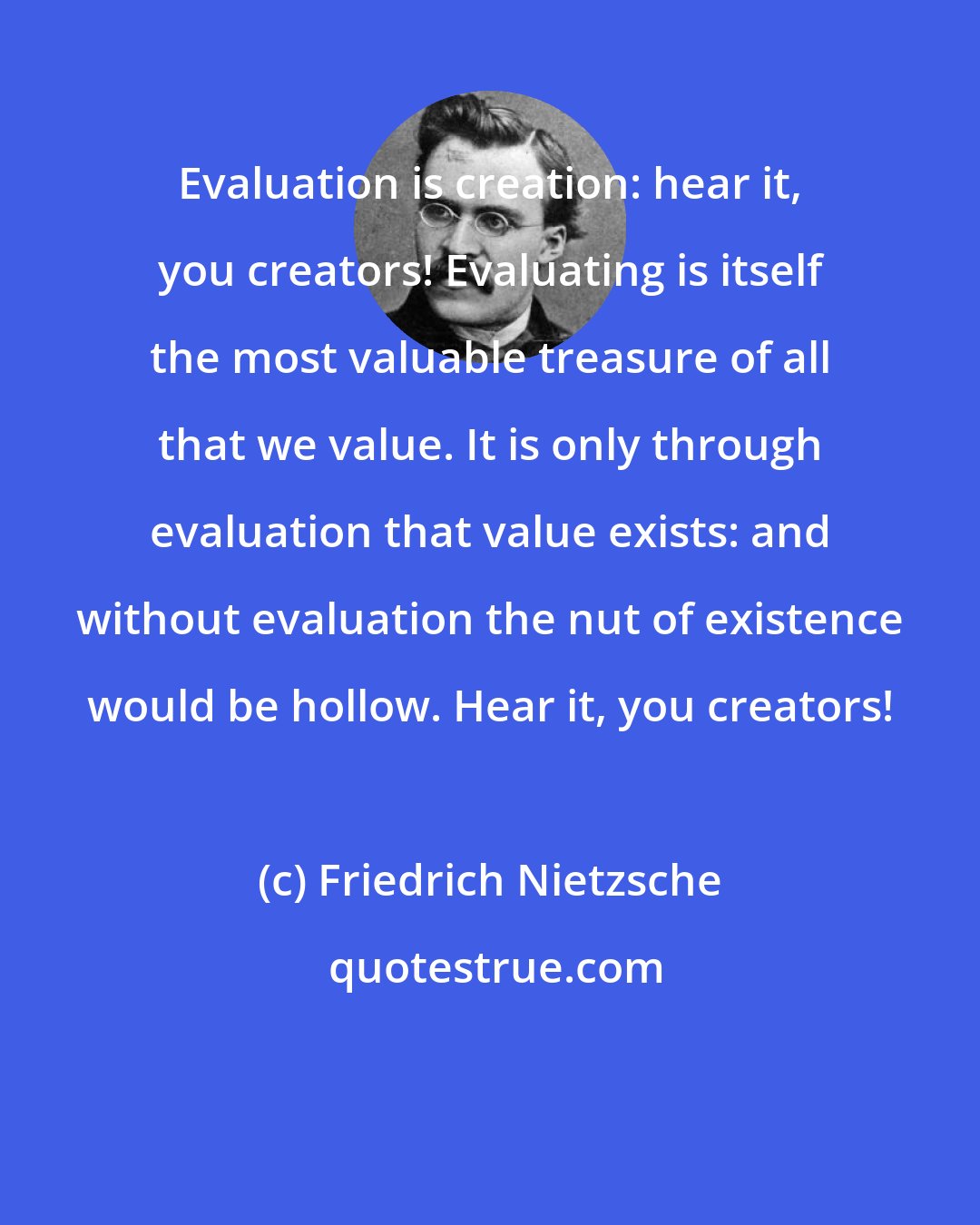 Friedrich Nietzsche: Evaluation is creation: hear it, you creators! Evaluating is itself the most valuable treasure of all that we value. It is only through evaluation that value exists: and without evaluation the nut of existence would be hollow. Hear it, you creators!
