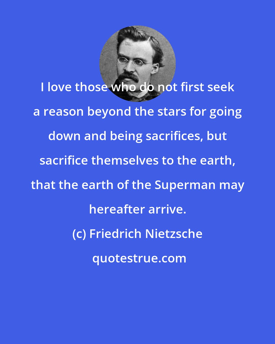 Friedrich Nietzsche: I love those who do not first seek a reason beyond the stars for going down and being sacrifices, but sacrifice themselves to the earth, that the earth of the Superman may hereafter arrive.