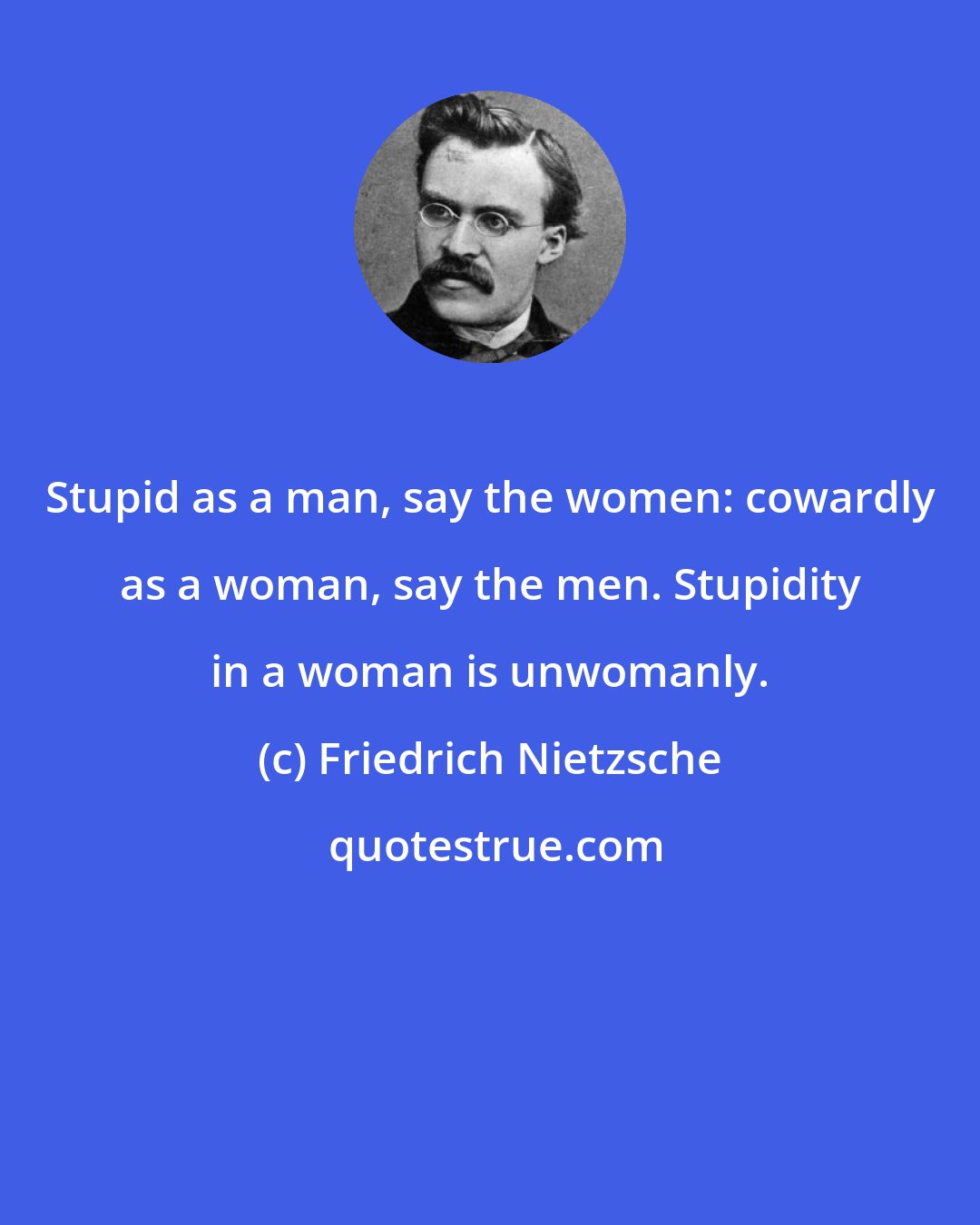 Friedrich Nietzsche: Stupid as a man, say the women: cowardly as a woman, say the men. Stupidity in a woman is unwomanly.