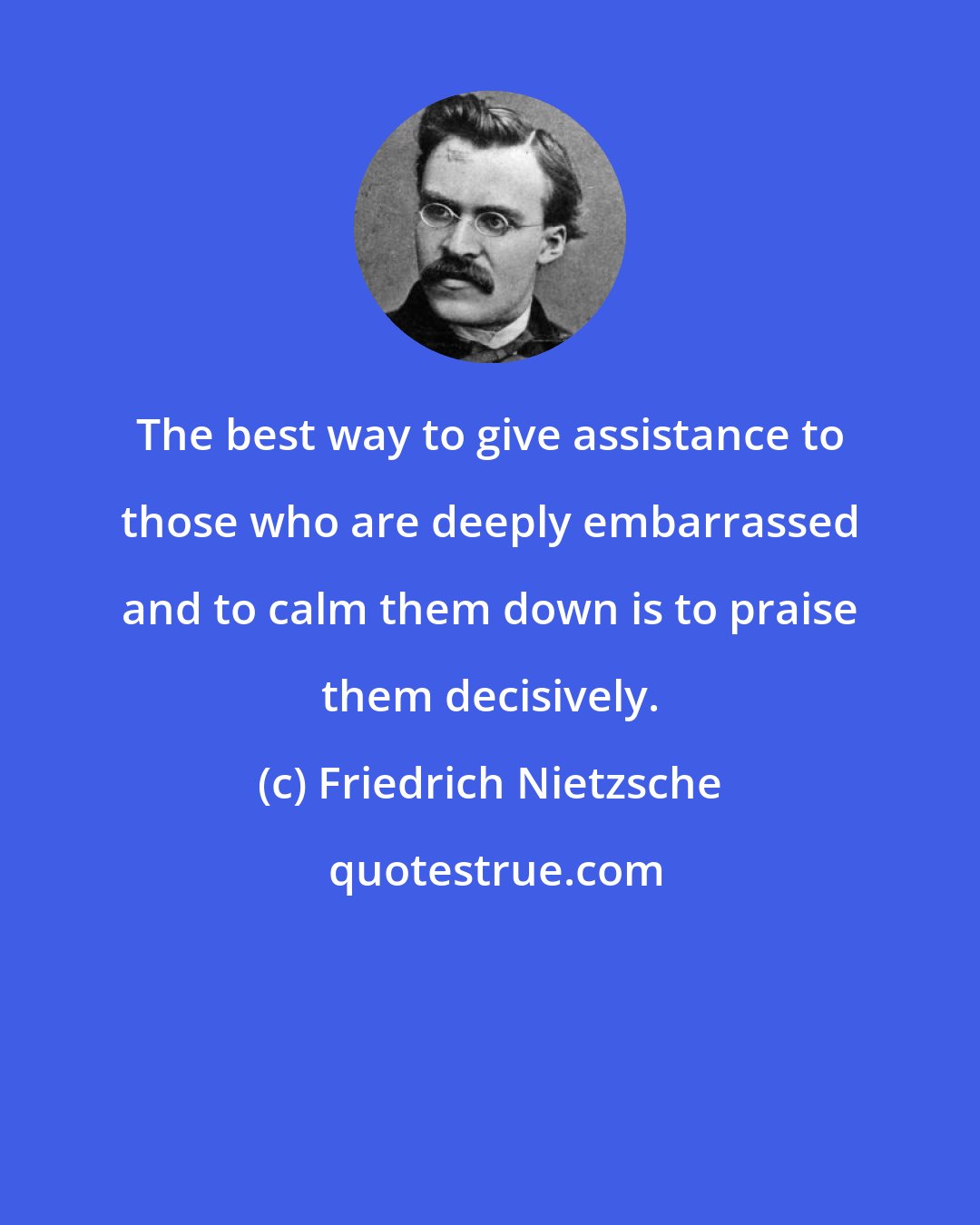 Friedrich Nietzsche: The best way to give assistance to those who are deeply embarrassed and to calm them down is to praise them decisively.