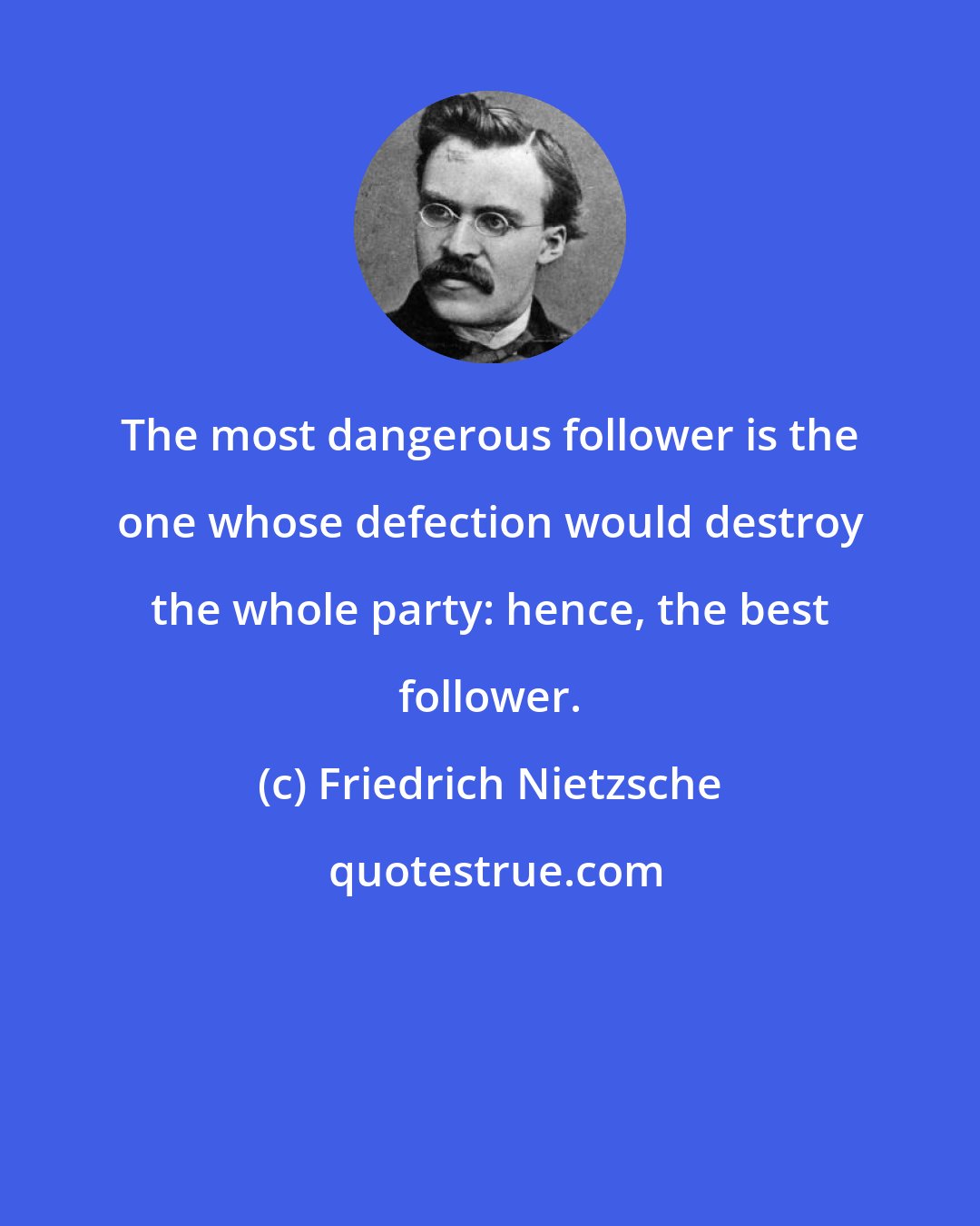 Friedrich Nietzsche: The most dangerous follower is the one whose defection would destroy the whole party: hence, the best follower.