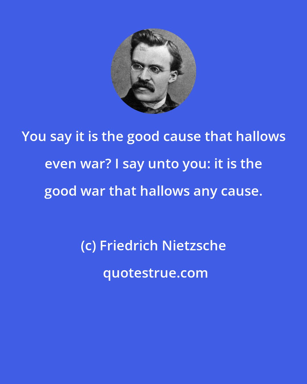 Friedrich Nietzsche: You say it is the good cause that hallows even war? I say unto you: it is the good war that hallows any cause.