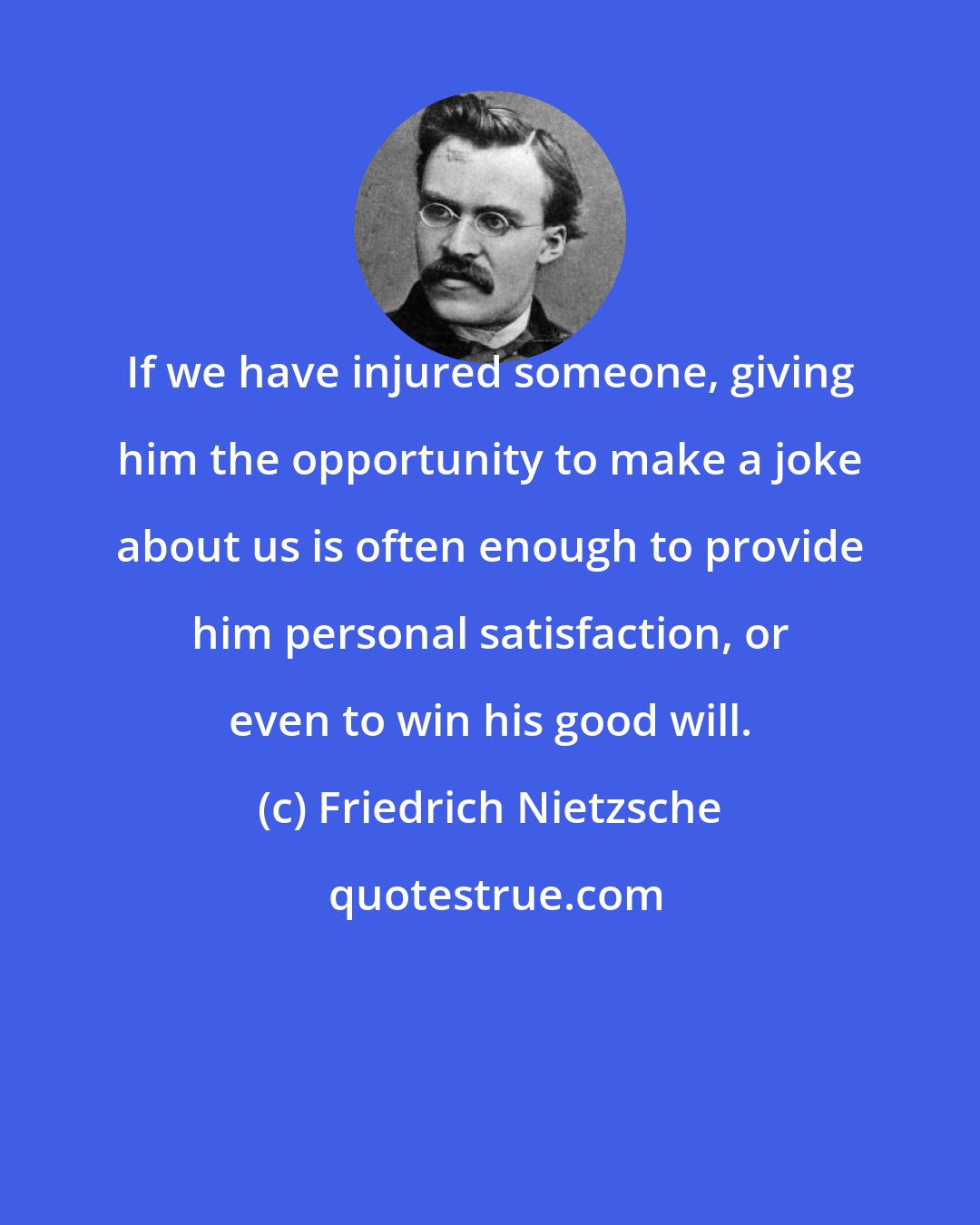 Friedrich Nietzsche: If we have injured someone, giving him the opportunity to make a joke about us is often enough to provide him personal satisfaction, or even to win his good will.