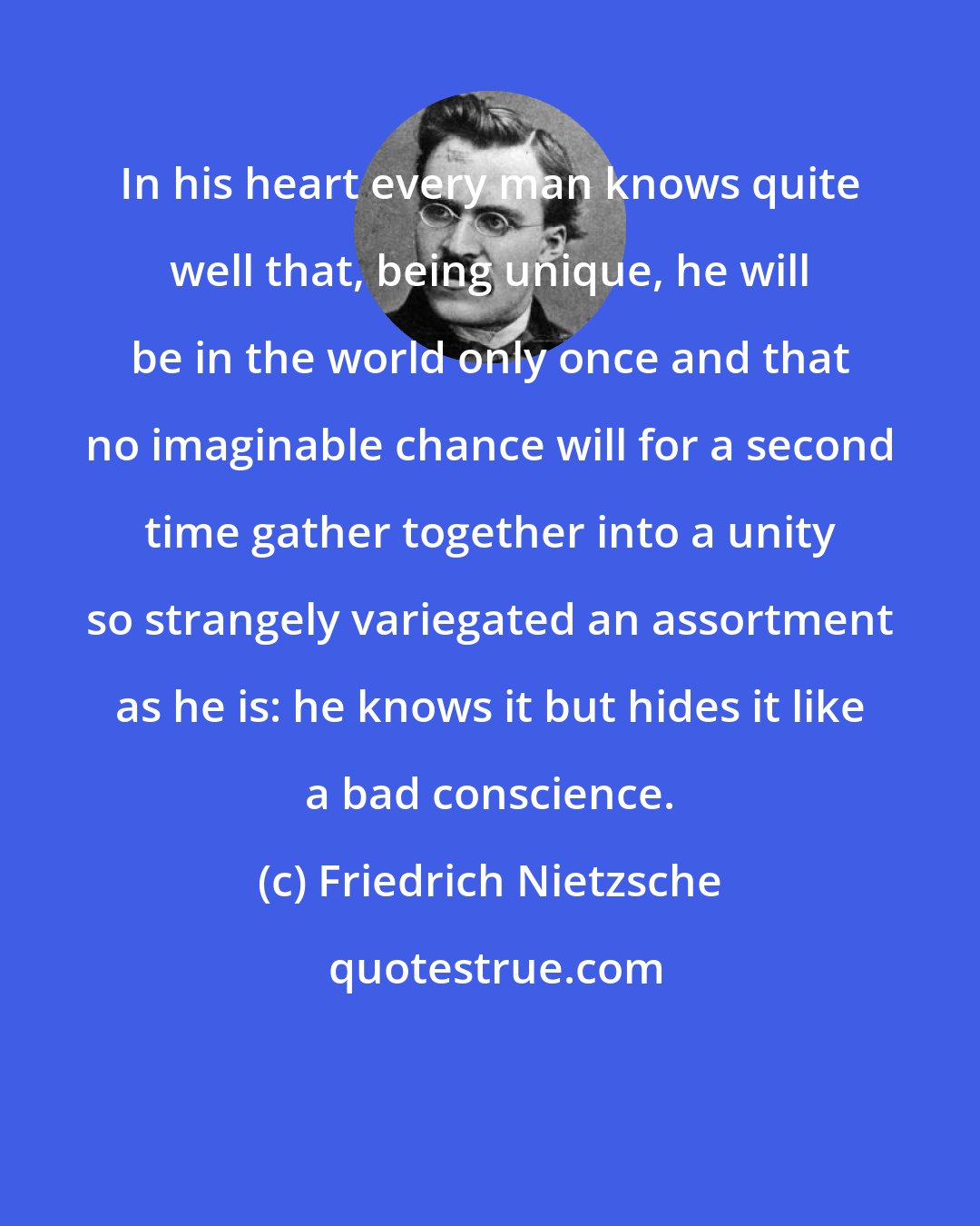 Friedrich Nietzsche: In his heart every man knows quite well that, being unique, he will be in the world only once and that no imaginable chance will for a second time gather together into a unity so strangely variegated an assortment as he is: he knows it but hides it like a bad conscience.