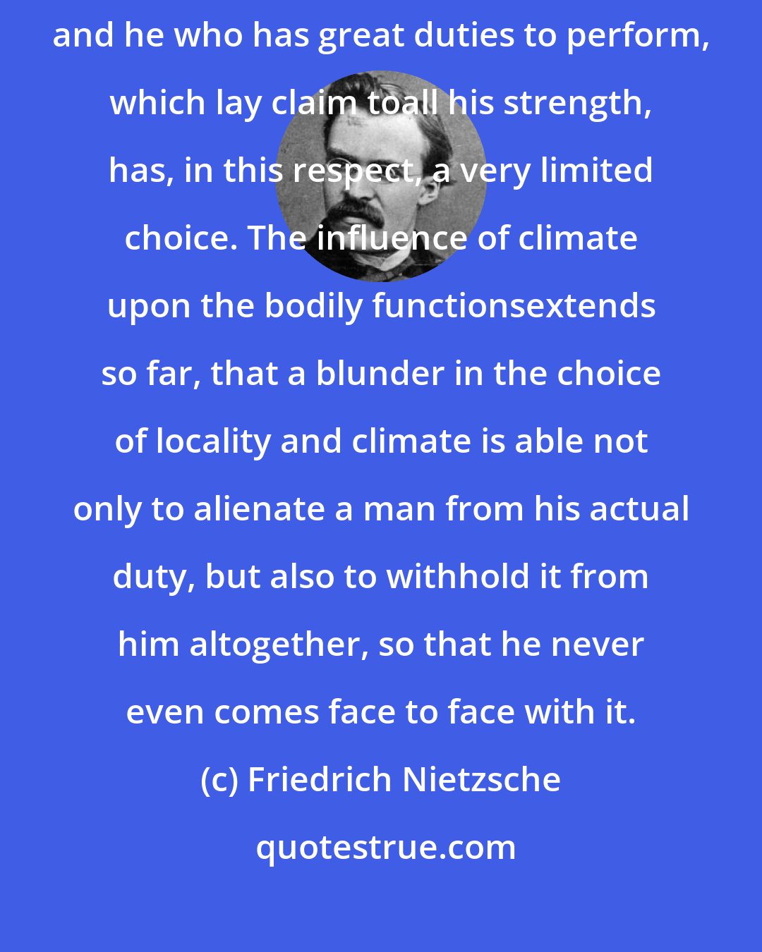 Friedrich Nietzsche: Nobody is so constituted as to be able to live everywhere and anywhere; and he who has great duties to perform, which lay claim toall his strength, has, in this respect, a very limited choice. The influence of climate upon the bodily functionsextends so far, that a blunder in the choice of locality and climate is able not only to alienate a man from his actual duty, but also to withhold it from him altogether, so that he never even comes face to face with it.
