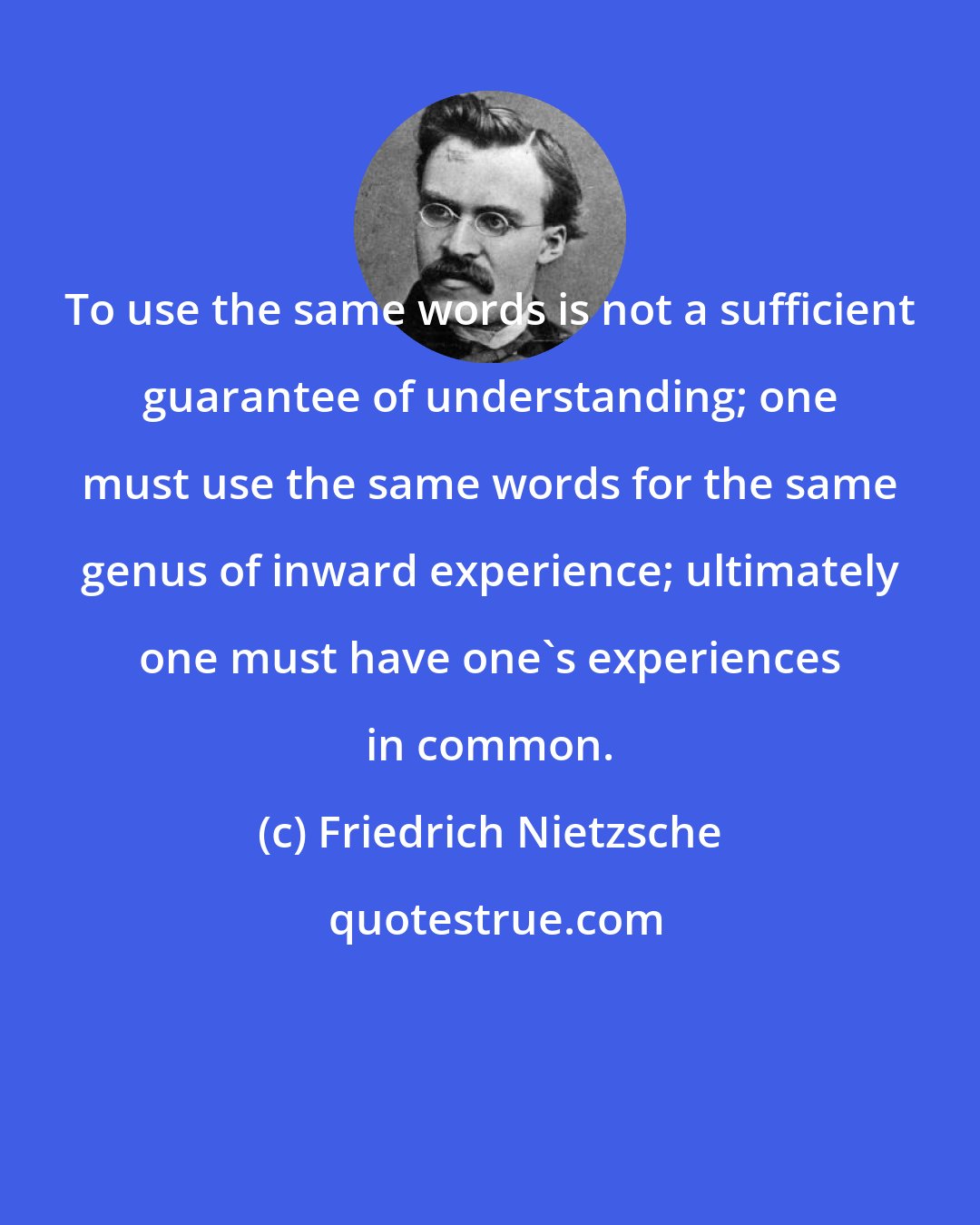 Friedrich Nietzsche: To use the same words is not a sufficient guarantee of understanding; one must use the same words for the same genus of inward experience; ultimately one must have one's experiences in common.