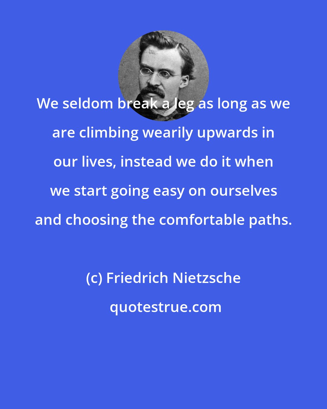 Friedrich Nietzsche: We seldom break a leg as long as we are climbing wearily upwards in our lives, instead we do it when we start going easy on ourselves and choosing the comfortable paths.