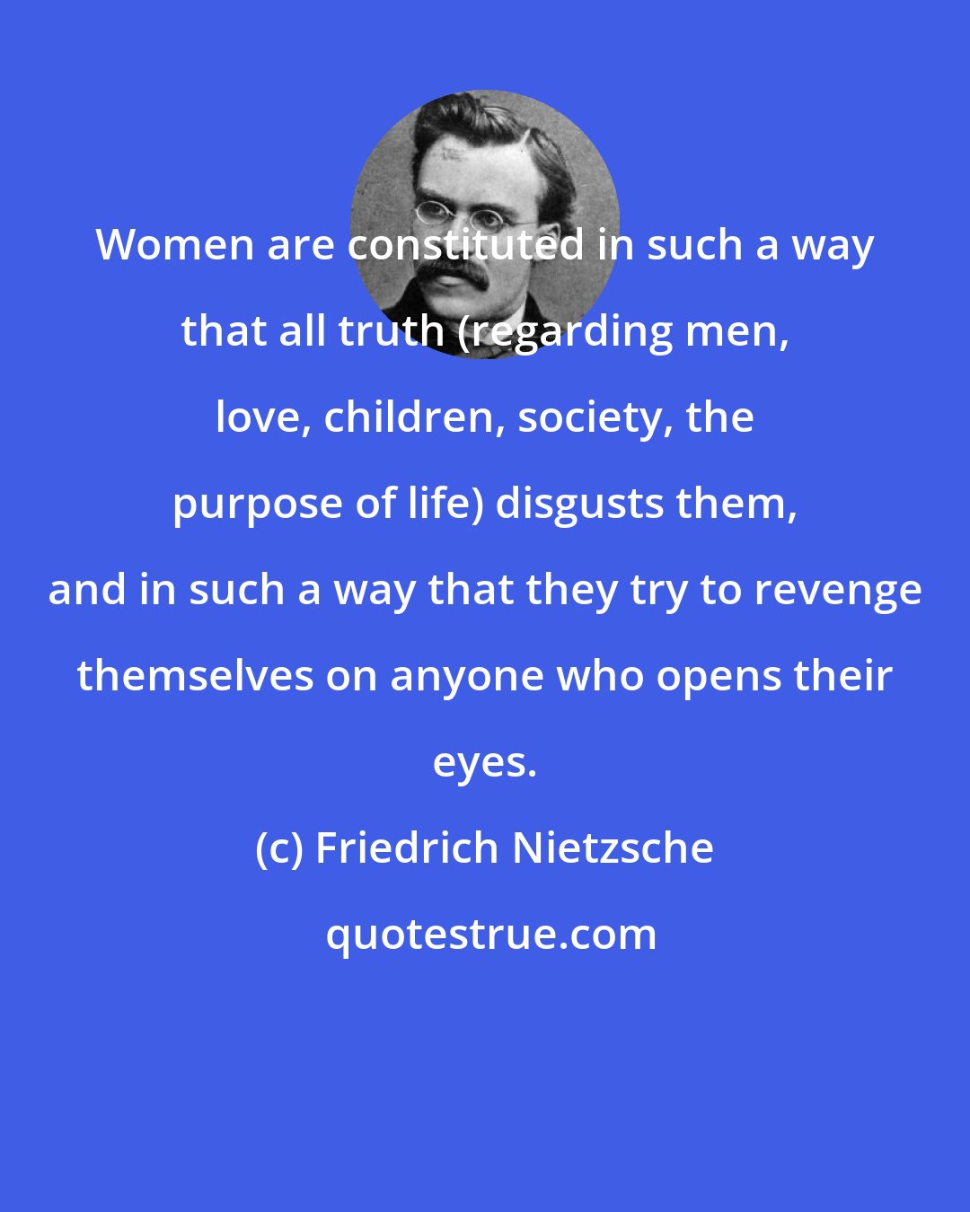 Friedrich Nietzsche: Women are constituted in such a way that all truth (regarding men, love, children, society, the purpose of life) disgusts them, and in such a way that they try to revenge themselves on anyone who opens their eyes.