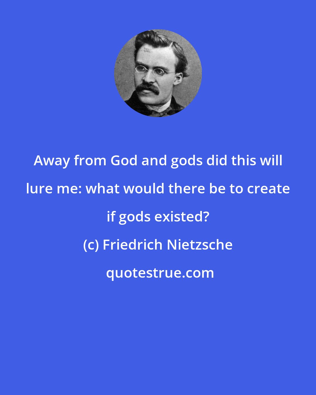 Friedrich Nietzsche: Away from God and gods did this will lure me: what would there be to create if gods existed?