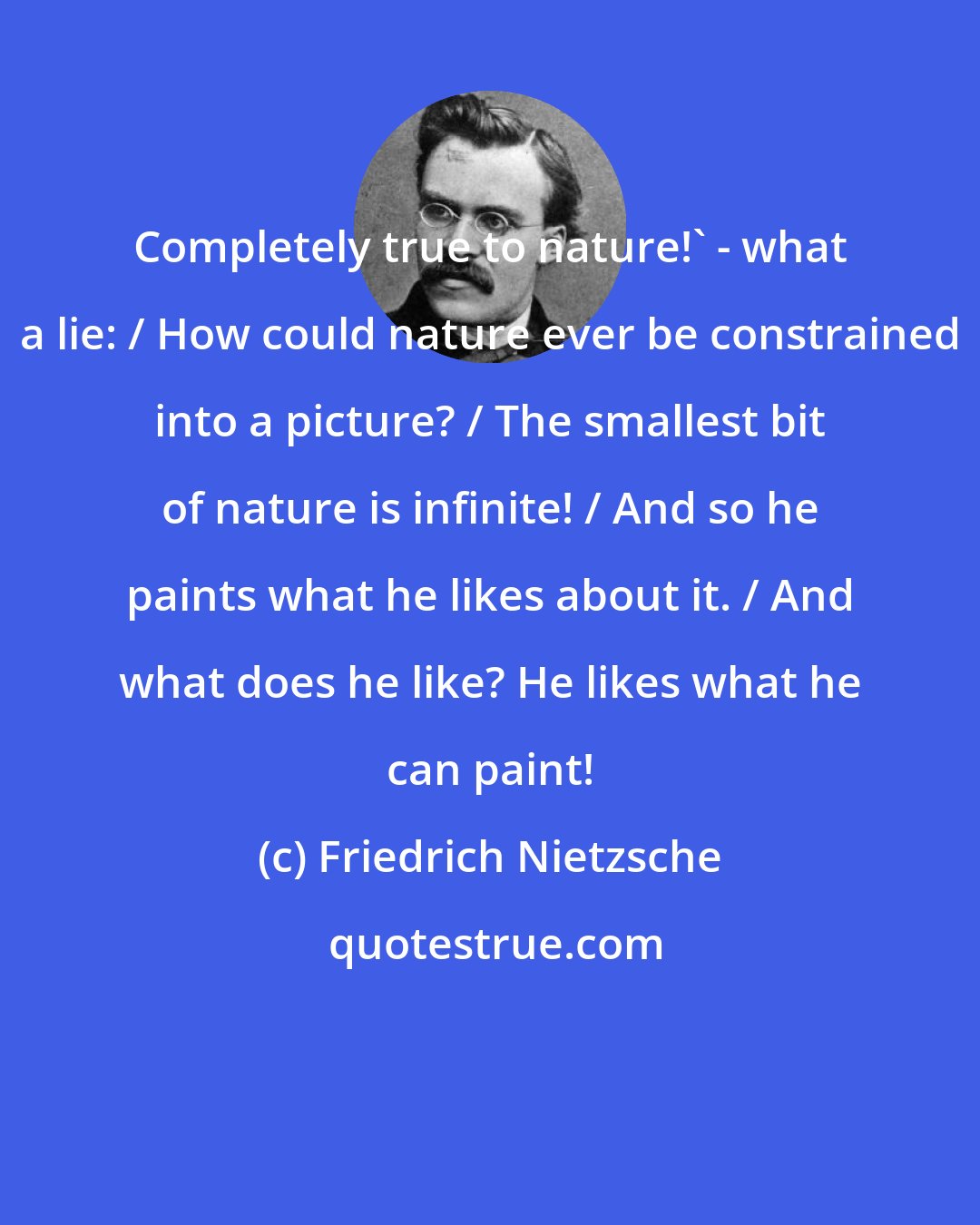 Friedrich Nietzsche: Completely true to nature!' - what a lie: / How could nature ever be constrained into a picture? / The smallest bit of nature is infinite! / And so he paints what he likes about it. / And what does he like? He likes what he can paint!