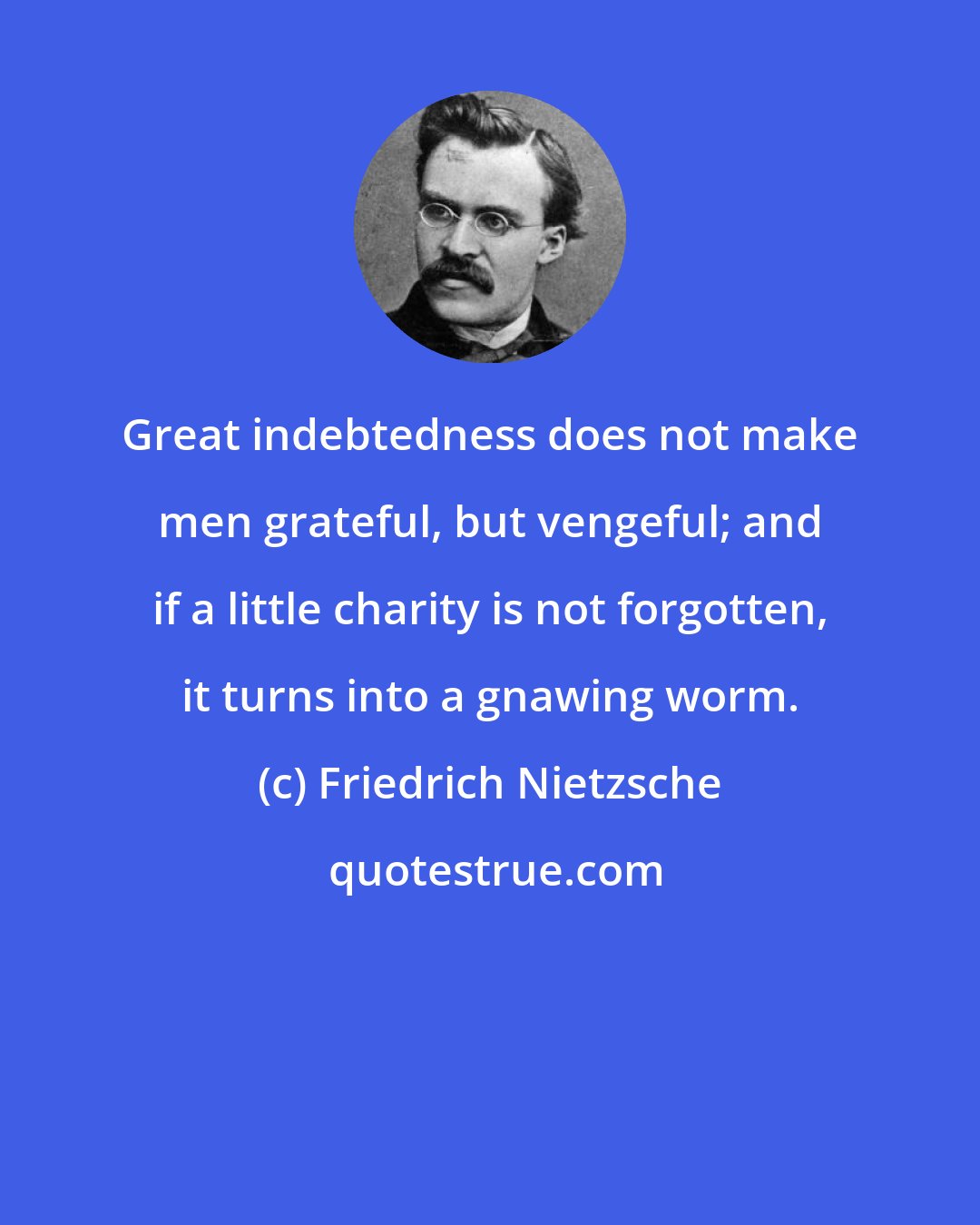 Friedrich Nietzsche: Great indebtedness does not make men grateful, but vengeful; and if a little charity is not forgotten, it turns into a gnawing worm.