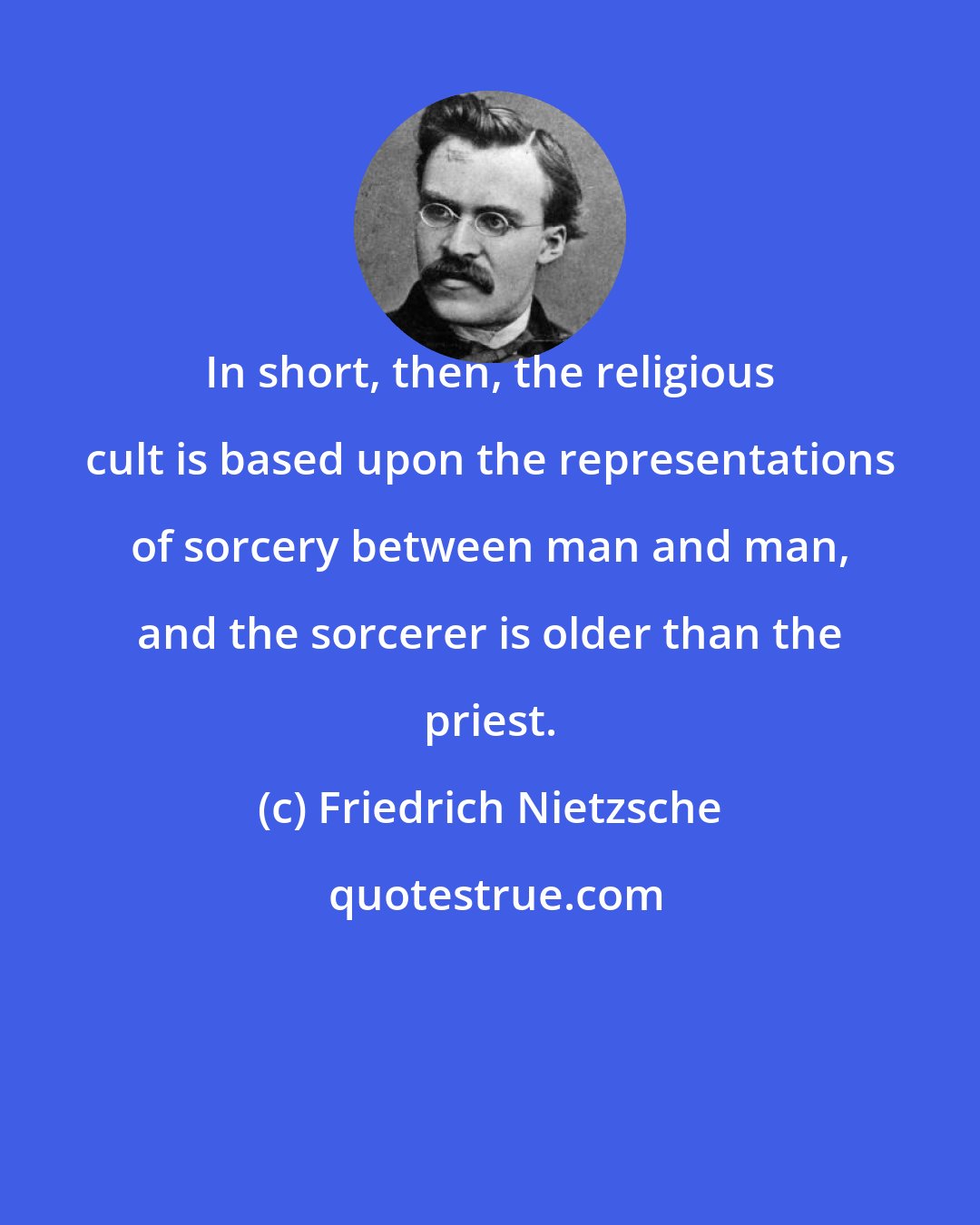 Friedrich Nietzsche: In short, then, the religious cult is based upon the representations of sorcery between man and man, and the sorcerer is older than the priest.