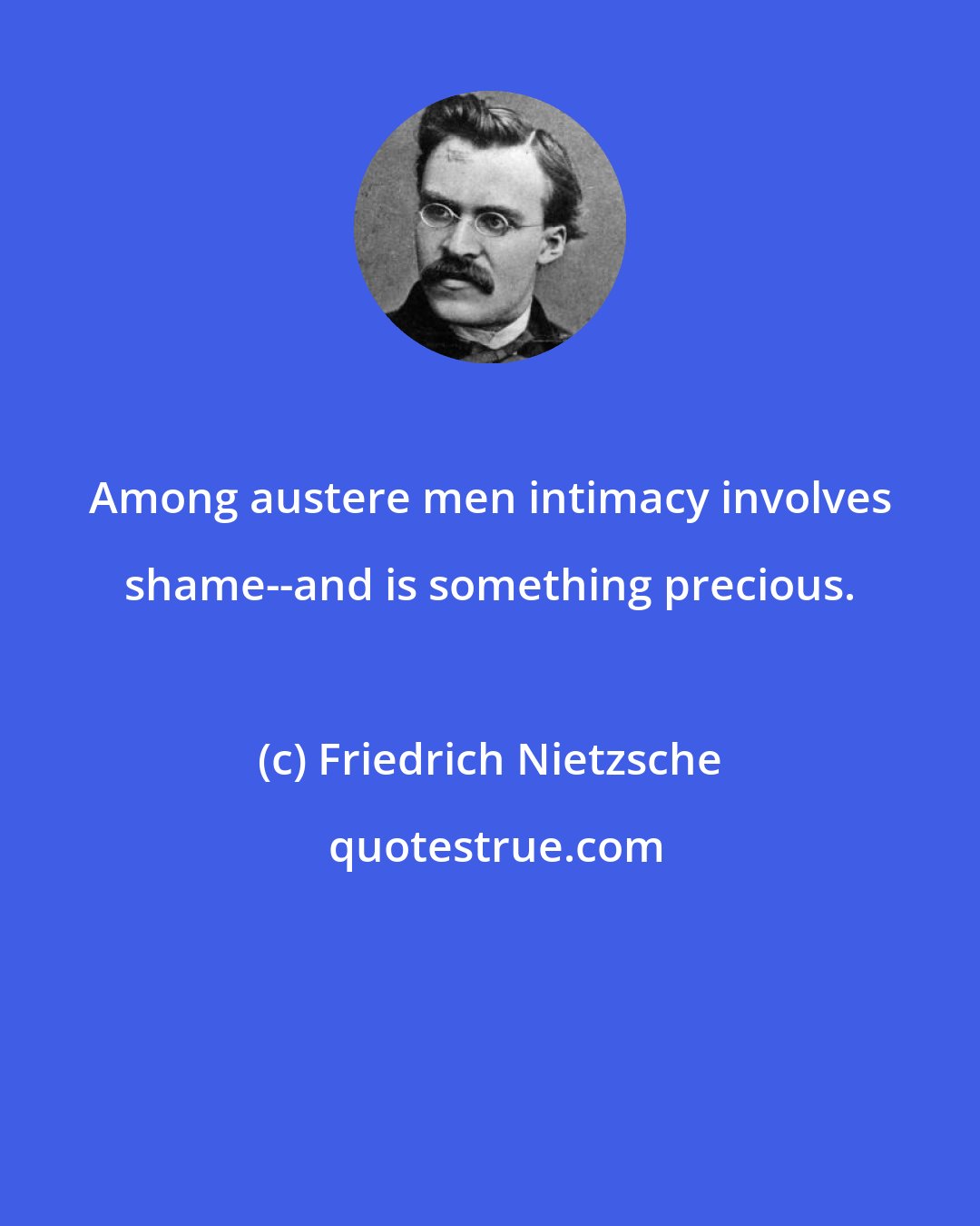 Friedrich Nietzsche: Among austere men intimacy involves shame--and is something precious.