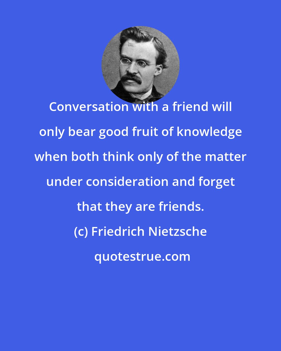 Friedrich Nietzsche: Conversation with a friend will only bear good fruit of knowledge when both think only of the matter under consideration and forget that they are friends.