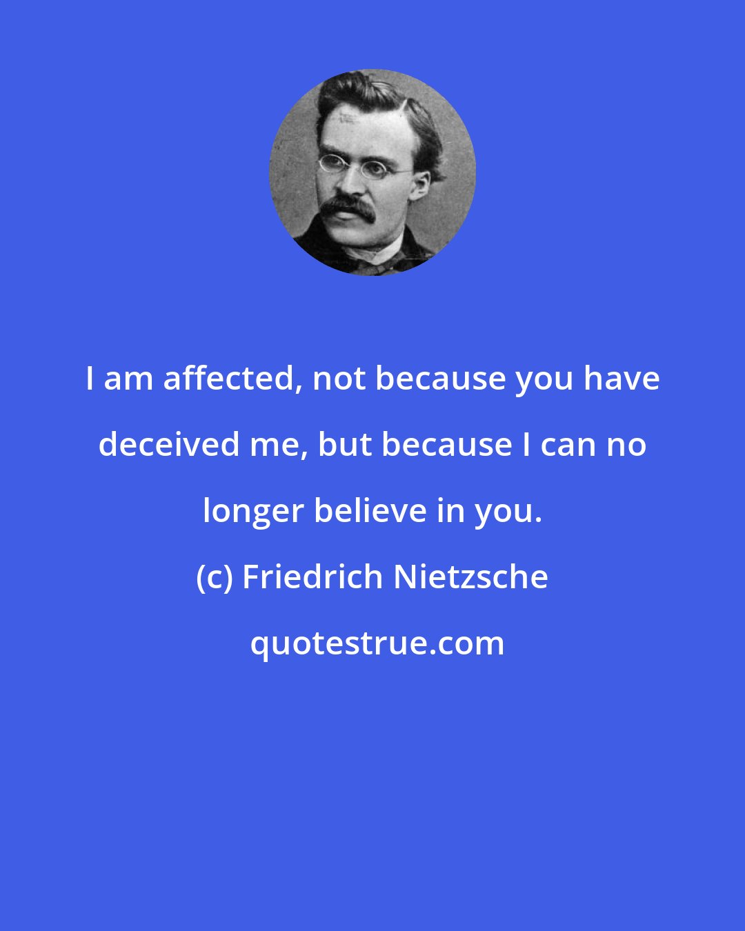 Friedrich Nietzsche: I am affected, not because you have deceived me, but because I can no longer believe in you.