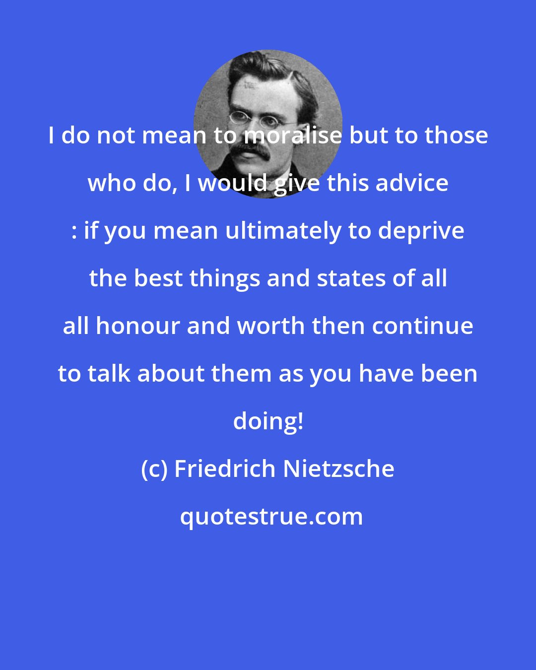 Friedrich Nietzsche: I do not mean to moralise but to those who do, I would give this advice : if you mean ultimately to deprive the best things and states of all all honour and worth then continue to talk about them as you have been doing!