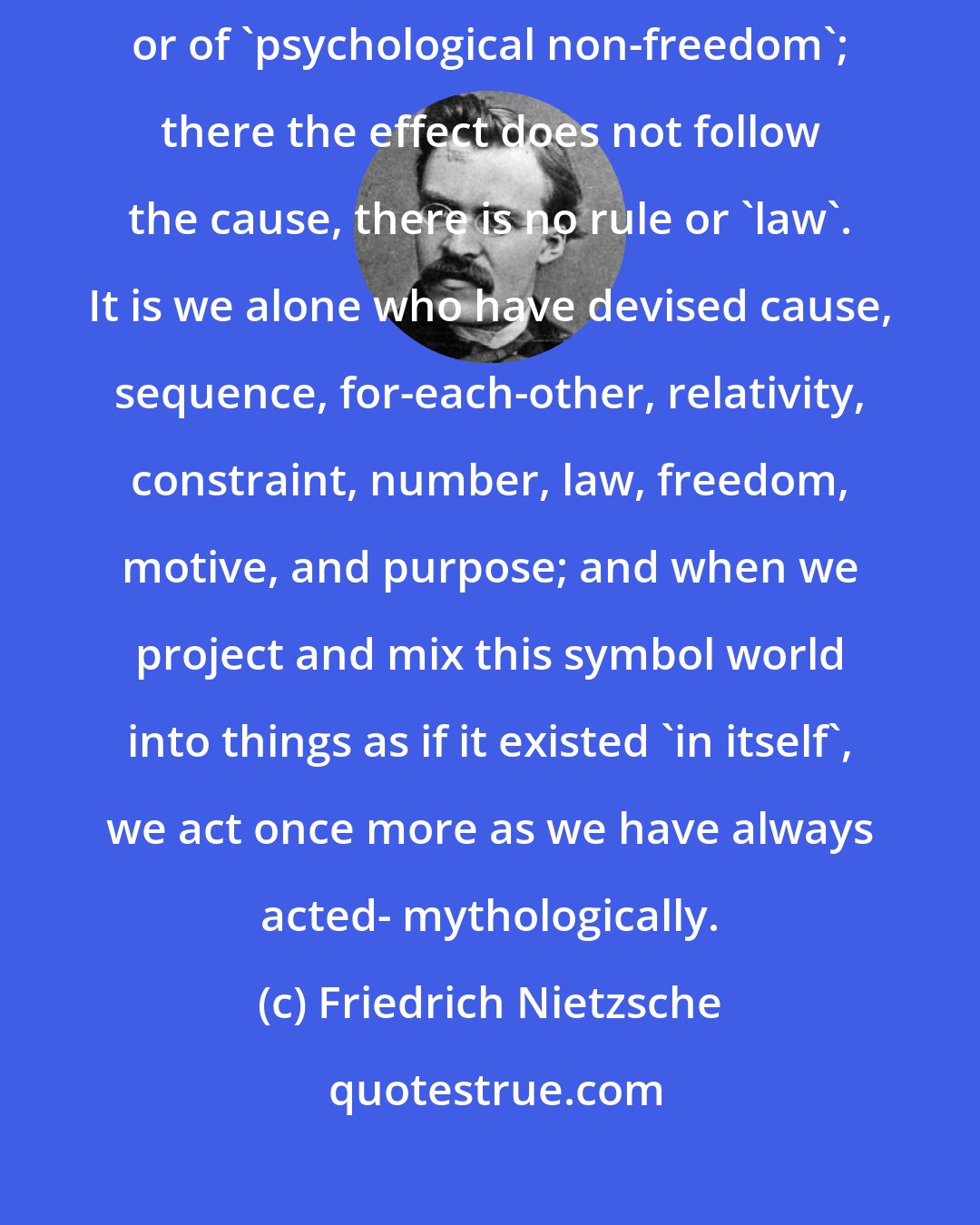 Friedrich Nietzsche: In the 'in-itself' there is nothing of 'causal connections', of 'necessity', or of 'psychological non-freedom'; there the effect does not follow the cause, there is no rule or 'law'. It is we alone who have devised cause, sequence, for-each-other, relativity, constraint, number, law, freedom, motive, and purpose; and when we project and mix this symbol world into things as if it existed 'in itself', we act once more as we have always acted- mythologically.