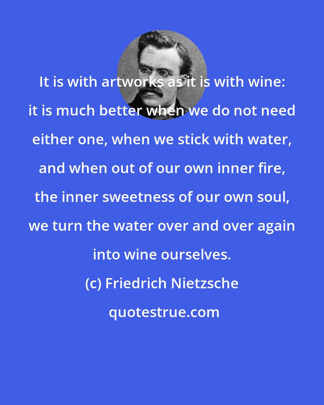 Friedrich Nietzsche: It is with artworks as it is with wine: it is much better when we do not need either one, when we stick with water, and when out of our own inner fire, the inner sweetness of our own soul, we turn the water over and over again into wine ourselves.