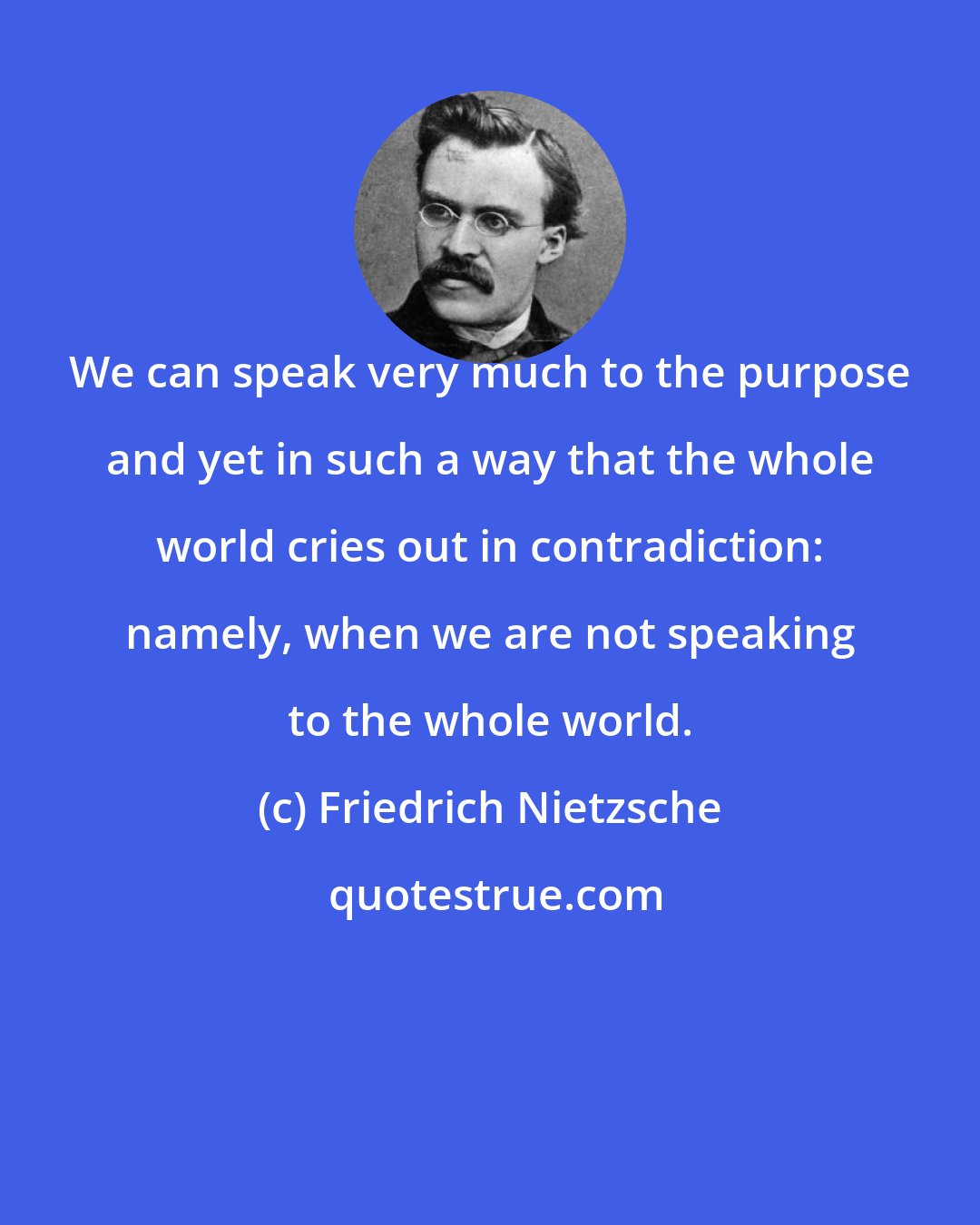 Friedrich Nietzsche: We can speak very much to the purpose and yet in such a way that the whole world cries out in contradiction: namely, when we are not speaking to the whole world.