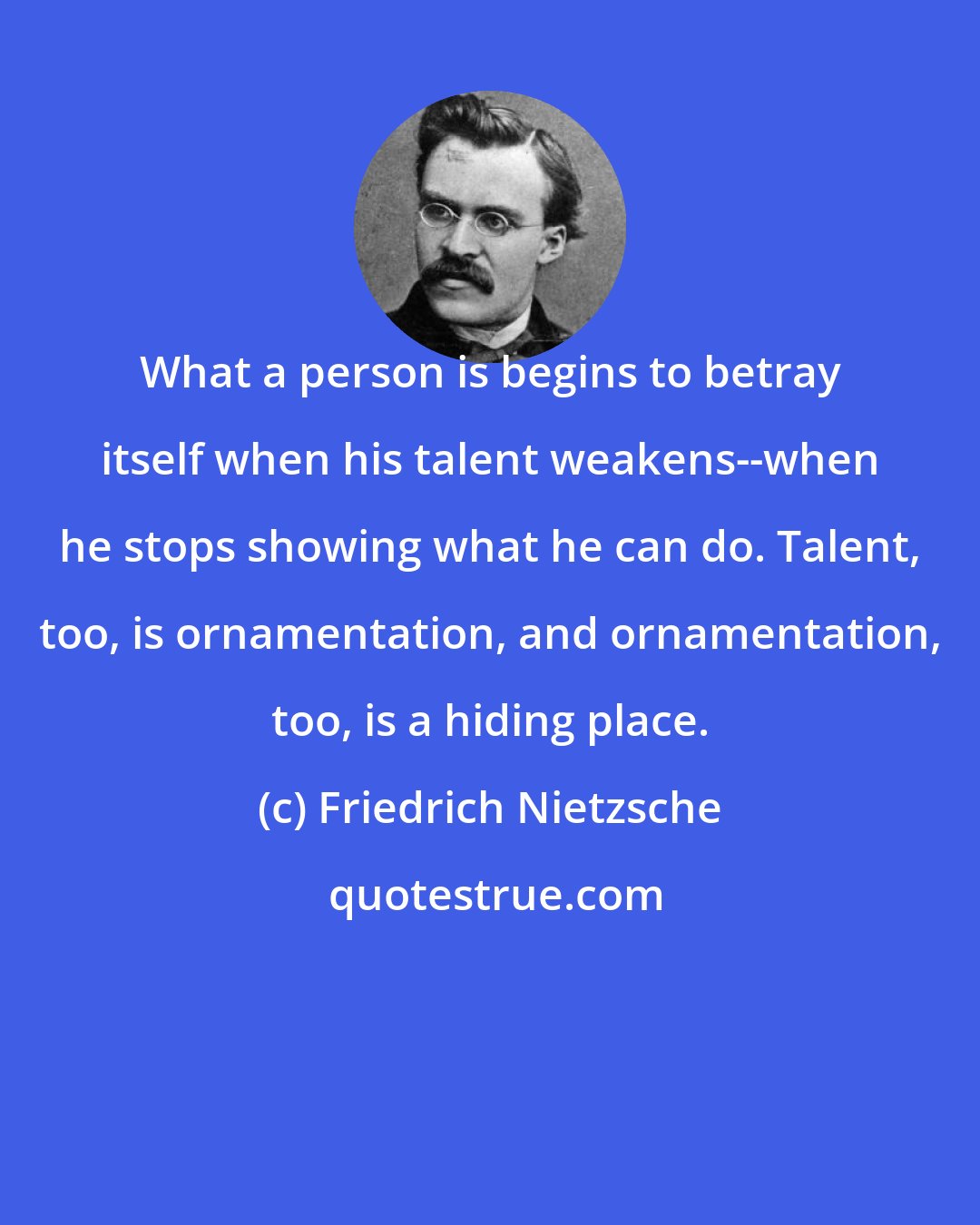 Friedrich Nietzsche: What a person is begins to betray itself when his talent weakens--when he stops showing what he can do. Talent, too, is ornamentation, and ornamentation, too, is a hiding place.