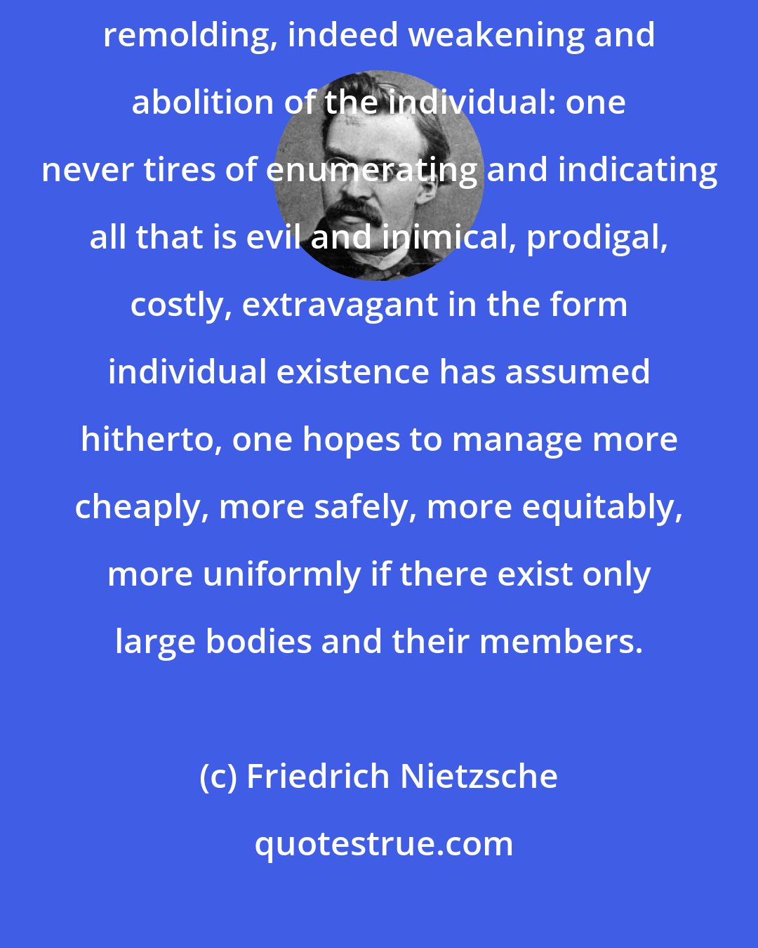 Friedrich Nietzsche: What is wanted - whether this is admitted or not - is nothing less than a fundamental remolding, indeed weakening and abolition of the individual: one never tires of enumerating and indicating all that is evil and inimical, prodigal, costly, extravagant in the form individual existence has assumed hitherto, one hopes to manage more cheaply, more safely, more equitably, more uniformly if there exist only large bodies and their members.