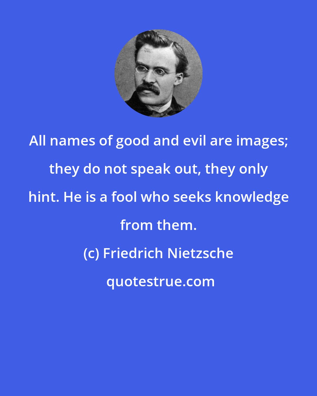 Friedrich Nietzsche: All names of good and evil are images; they do not speak out, they only hint. He is a fool who seeks knowledge from them.