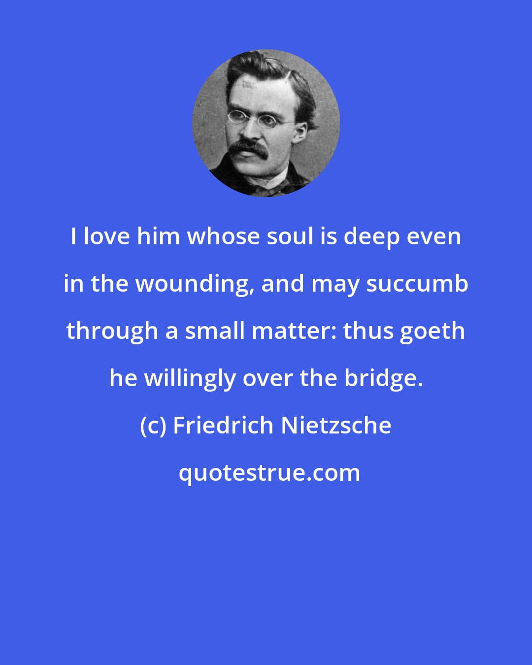 Friedrich Nietzsche: I love him whose soul is deep even in the wounding, and may succumb through a small matter: thus goeth he willingly over the bridge.