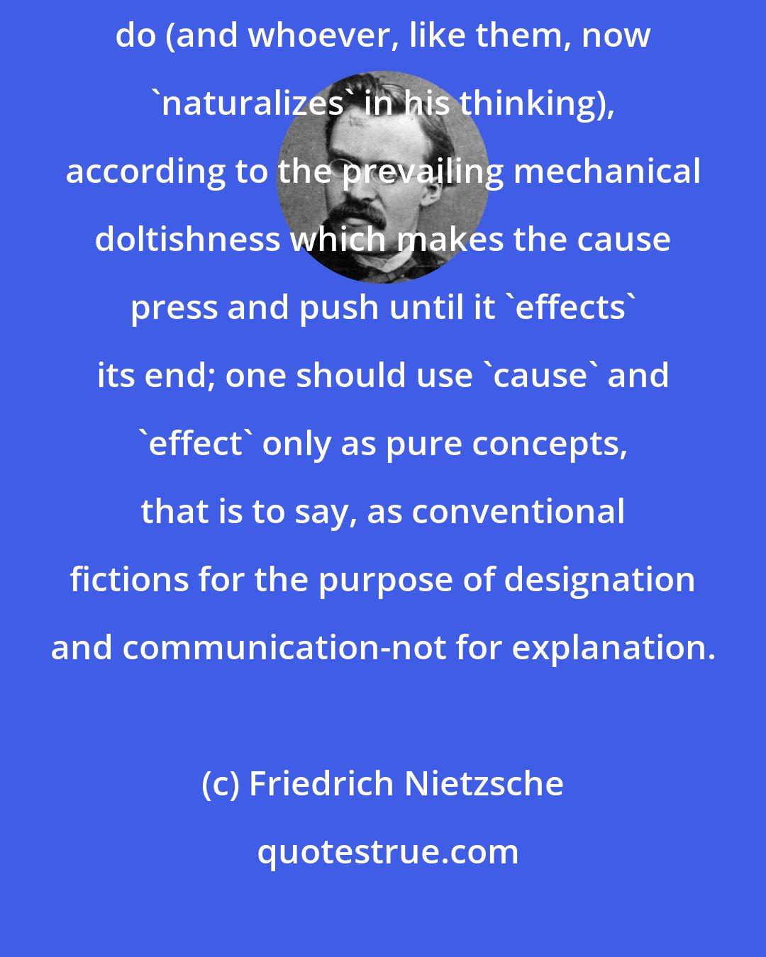 Friedrich Nietzsche: One should not wrongly reify 'cause' and 'effect,' as the natural scientists do (and whoever, like them, now 'naturalizes' in his thinking), according to the prevailing mechanical doltishness which makes the cause press and push until it 'effects' its end; one should use 'cause' and 'effect' only as pure concepts, that is to say, as conventional fictions for the purpose of designation and communication-not for explanation.