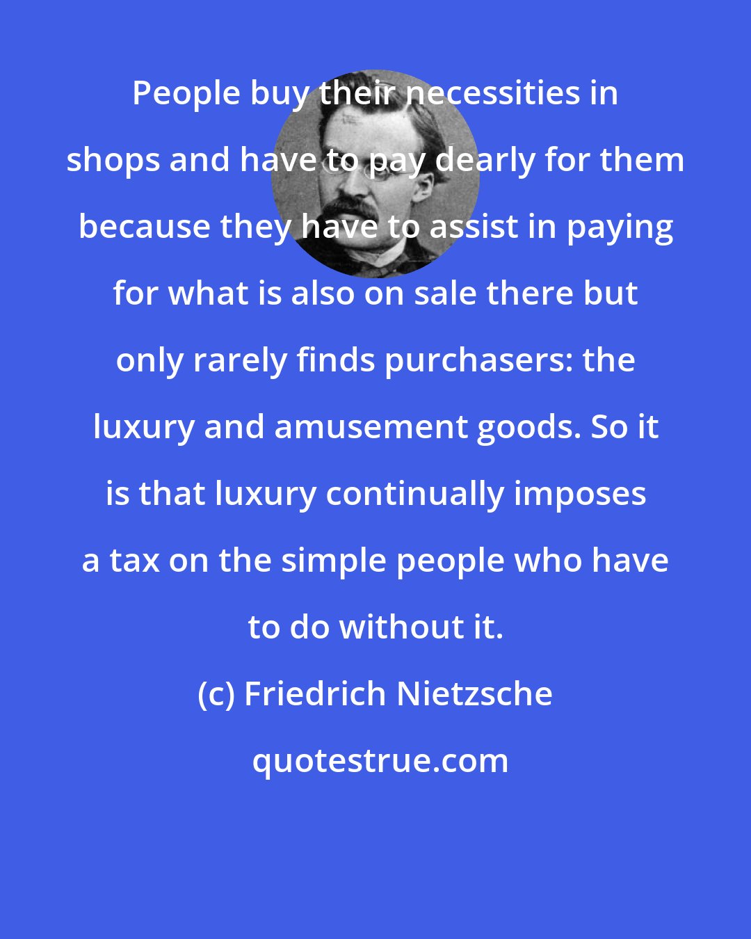 Friedrich Nietzsche: People buy their necessities in shops and have to pay dearly for them because they have to assist in paying for what is also on sale there but only rarely finds purchasers: the luxury and amusement goods. So it is that luxury continually imposes a tax on the simple people who have to do without it.
