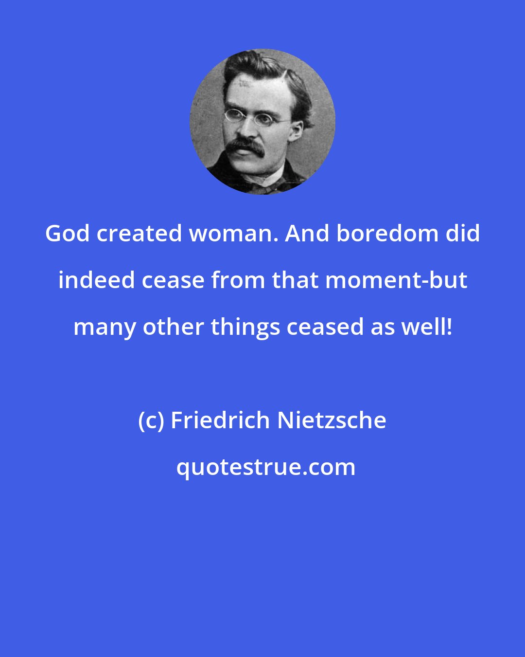 Friedrich Nietzsche: God created woman. And boredom did indeed cease from that moment-but many other things ceased as well!