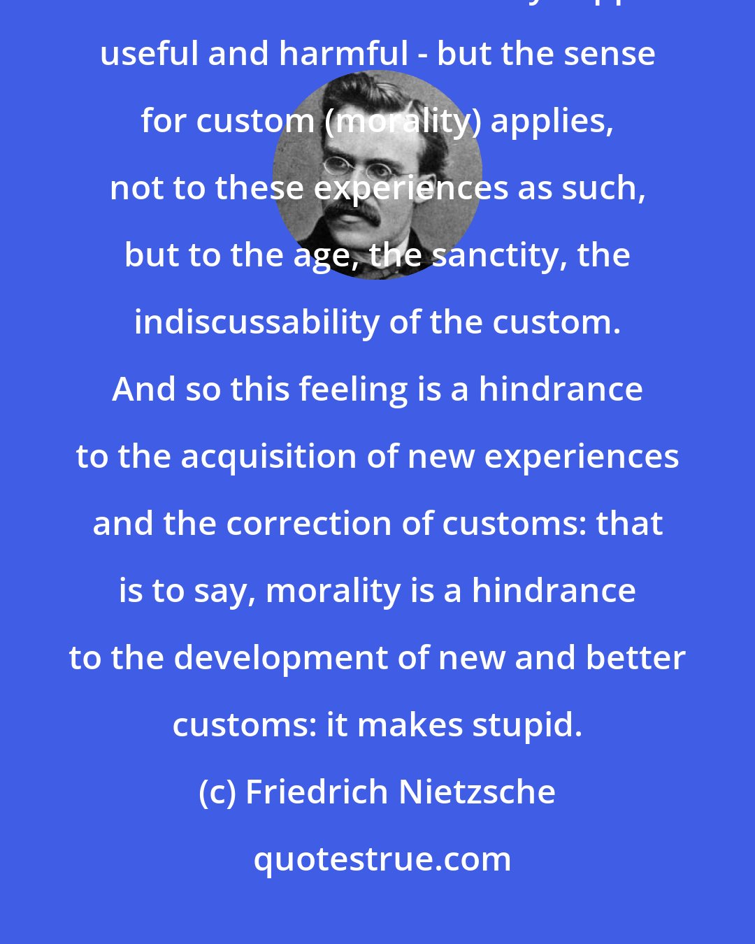 Friedrich Nietzsche: Morality makes stupid.- Custom represents the experiences of men of earlier times as to what they supposed useful and harmful - but the sense for custom (morality) applies, not to these experiences as such, but to the age, the sanctity, the indiscussability of the custom. And so this feeling is a hindrance to the acquisition of new experiences and the correction of customs: that is to say, morality is a hindrance to the development of new and better customs: it makes stupid.