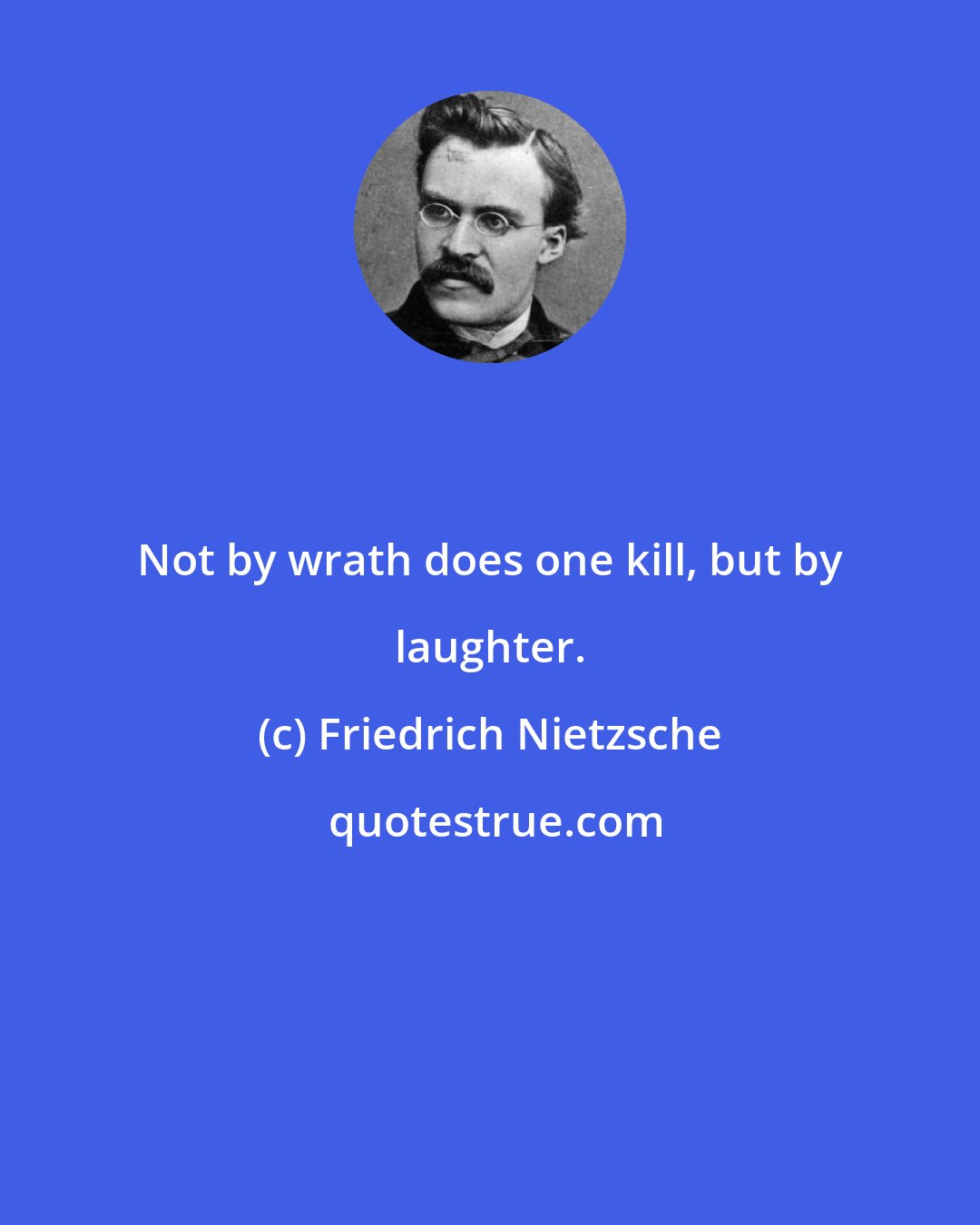 Friedrich Nietzsche: Not by wrath does one kill, but by laughter.