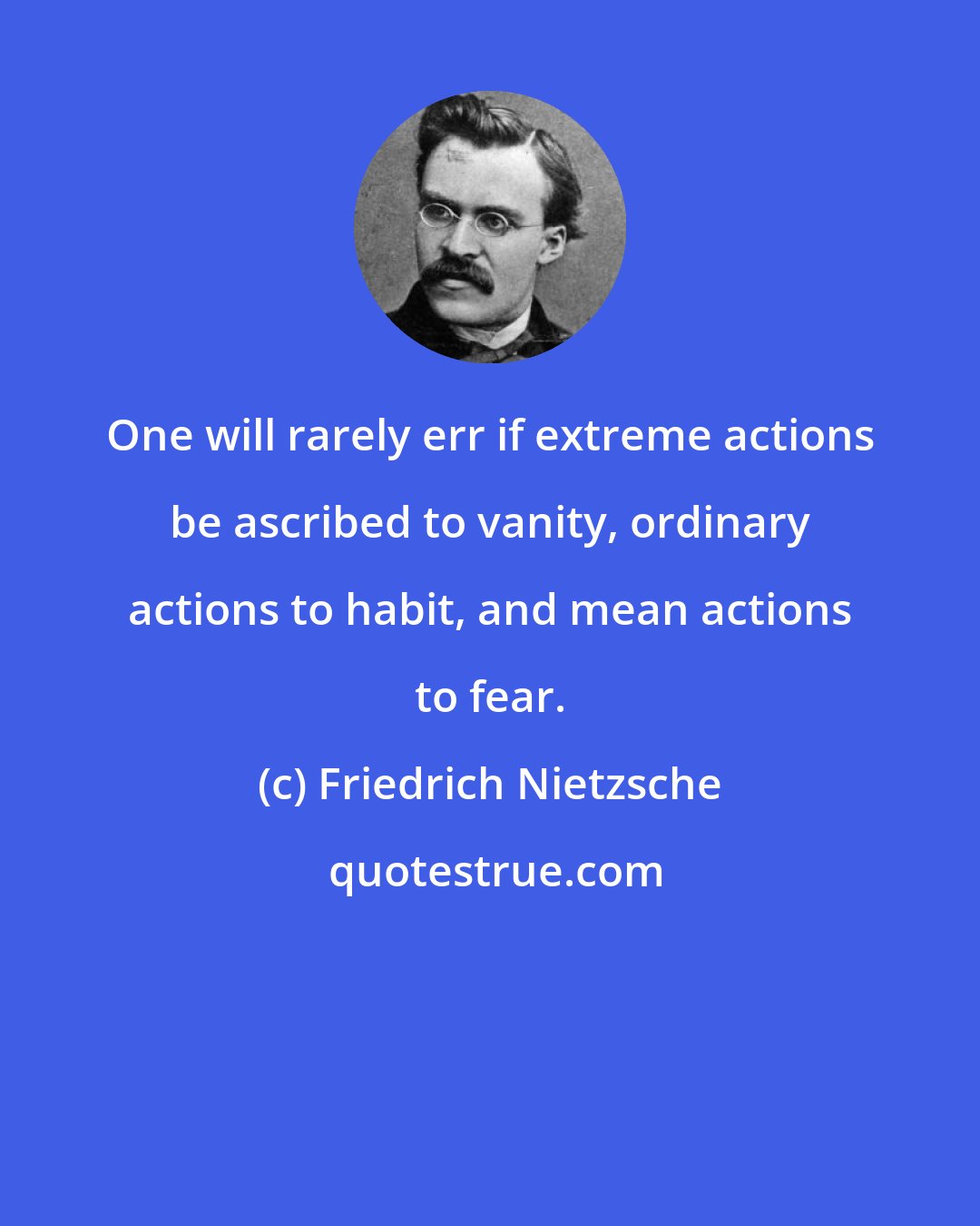 Friedrich Nietzsche: One will rarely err if extreme actions be ascribed to vanity, ordinary actions to habit, and mean actions to fear.