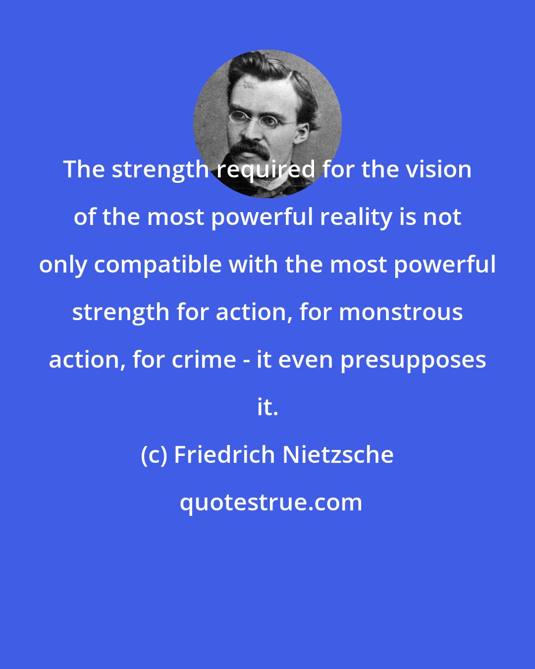 Friedrich Nietzsche: The strength required for the vision of the most powerful reality is not only compatible with the most powerful strength for action, for monstrous action, for crime - it even presupposes it.