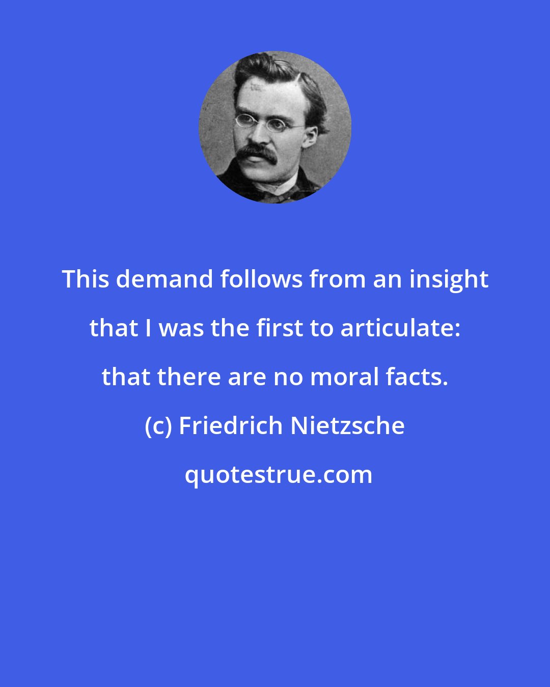 Friedrich Nietzsche: This demand follows from an insight that I was the first to articulate: that there are no moral facts.