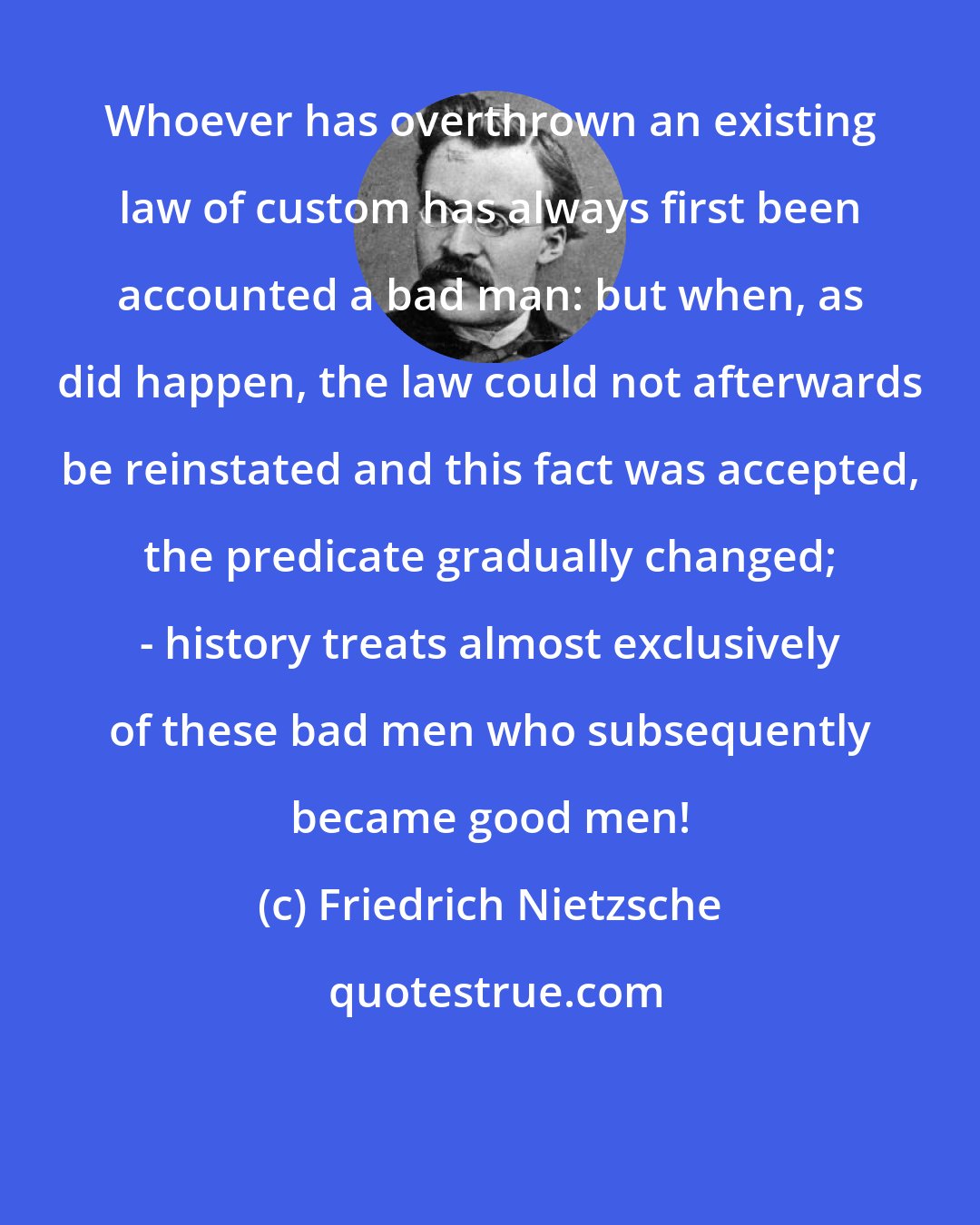 Friedrich Nietzsche: Whoever has overthrown an existing law of custom has always first been accounted a bad man: but when, as did happen, the law could not afterwards be reinstated and this fact was accepted, the predicate gradually changed; - history treats almost exclusively of these bad men who subsequently became good men!