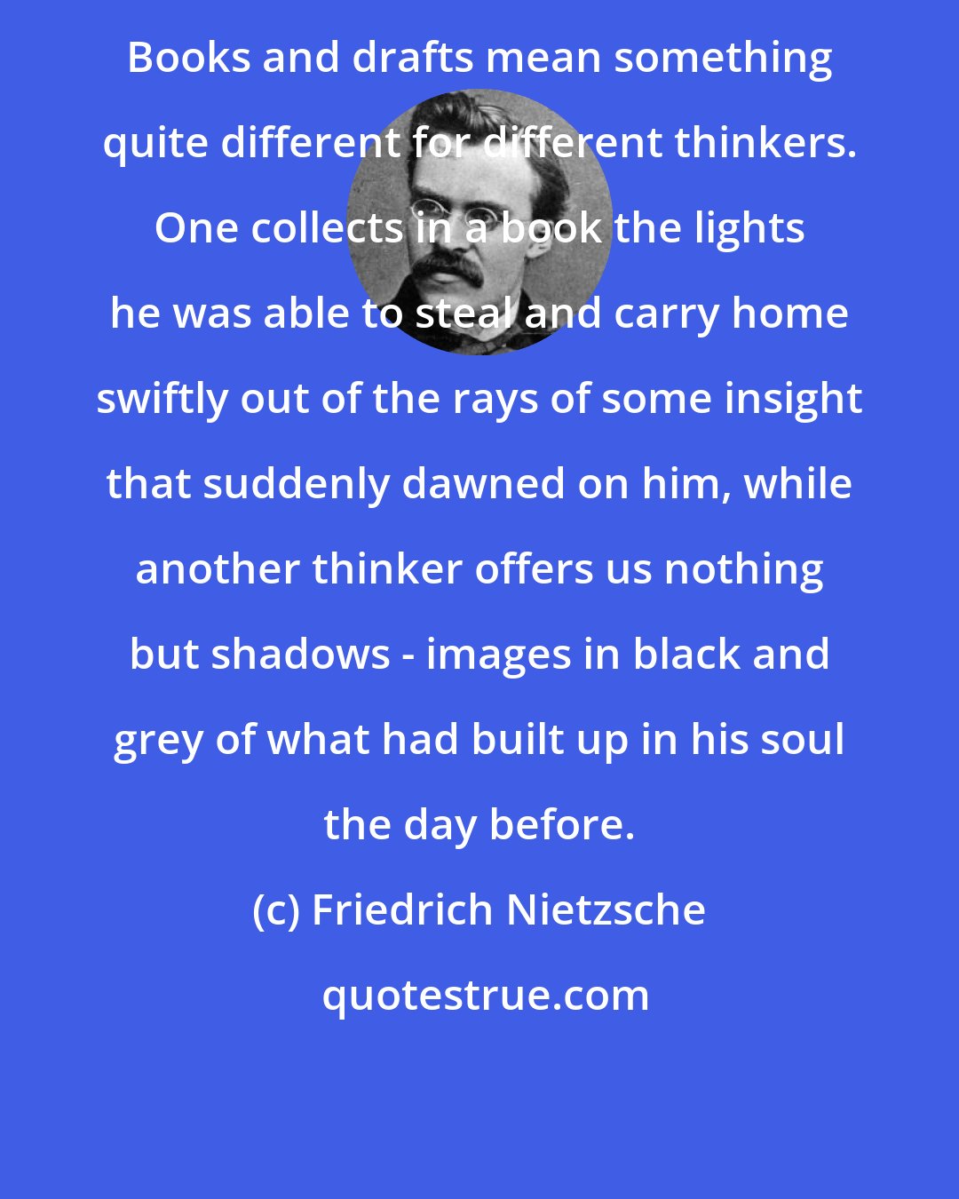 Friedrich Nietzsche: Books and drafts mean something quite different for different thinkers. One collects in a book the lights he was able to steal and carry home swiftly out of the rays of some insight that suddenly dawned on him, while another thinker offers us nothing but shadows - images in black and grey of what had built up in his soul the day before.