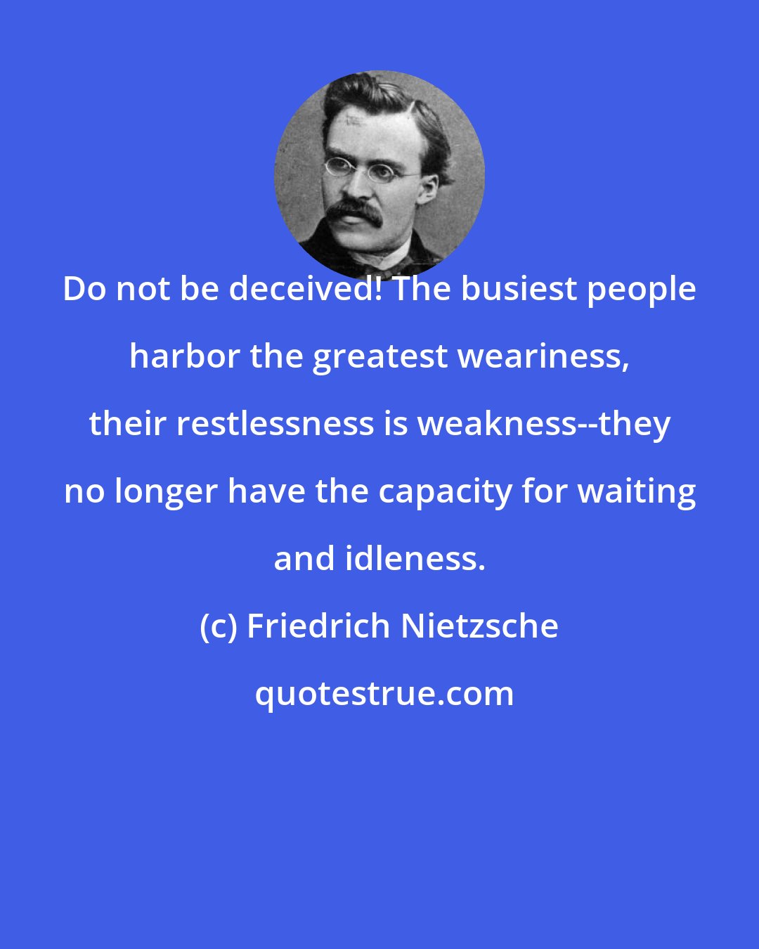 Friedrich Nietzsche: Do not be deceived! The busiest people harbor the greatest weariness, their restlessness is weakness--they no longer have the capacity for waiting and idleness.